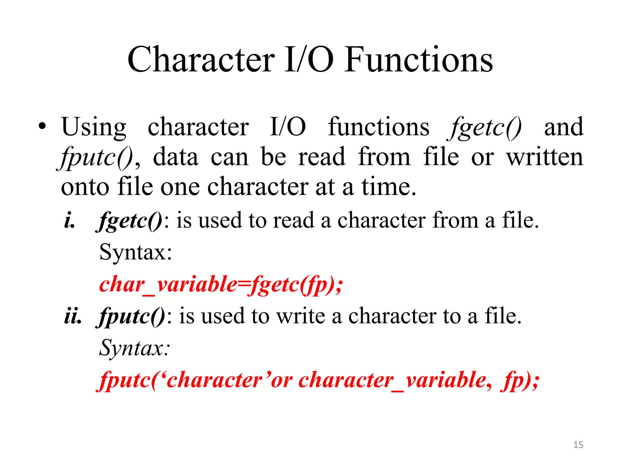 • Using character I/O functions fgetc() and
fputc(), data can be read from file or written
onto file one character at a time.
i. fgetc(): is used to read a character from a file.
Syntax:
char_variable=fgetc(fp);
ii. fputc(): is used to write a character to a file.
Syntax:
fputc(‘character’or character_variable, fp);
Character I/O Functions
15
 