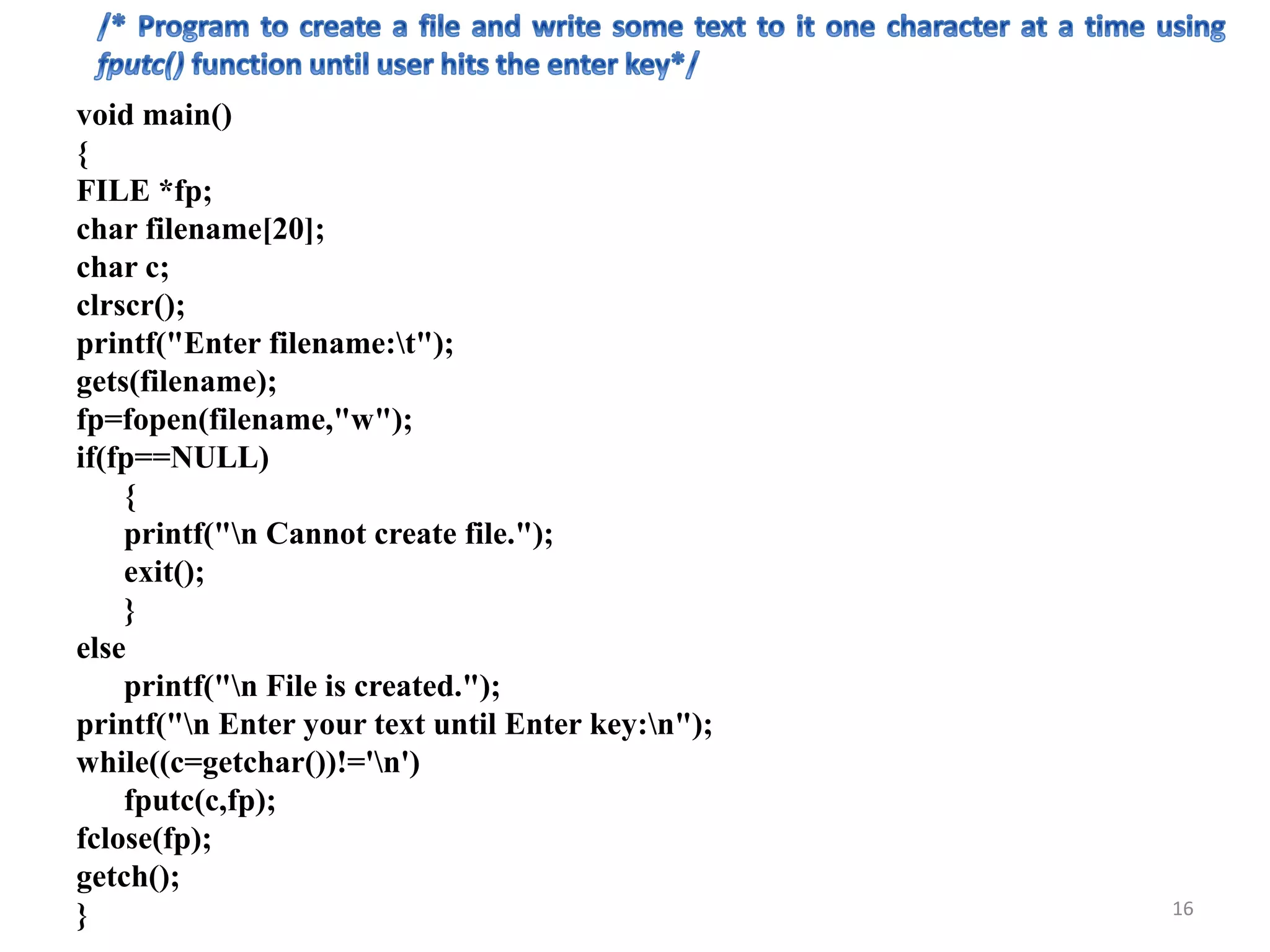 void main()
{
FILE *fp;
char filename[20];
char c;
clrscr();
printf("Enter filename:t");
gets(filename);
fp=fopen(filename,"w");
if(fp==NULL)
{
printf("n Cannot create file.");
exit();
}
else
printf("n File is created.");
printf("n Enter your text until Enter key:n");
while((c=getchar())!='n')
fputc(c,fp);
fclose(fp);
getch();
} 16
 