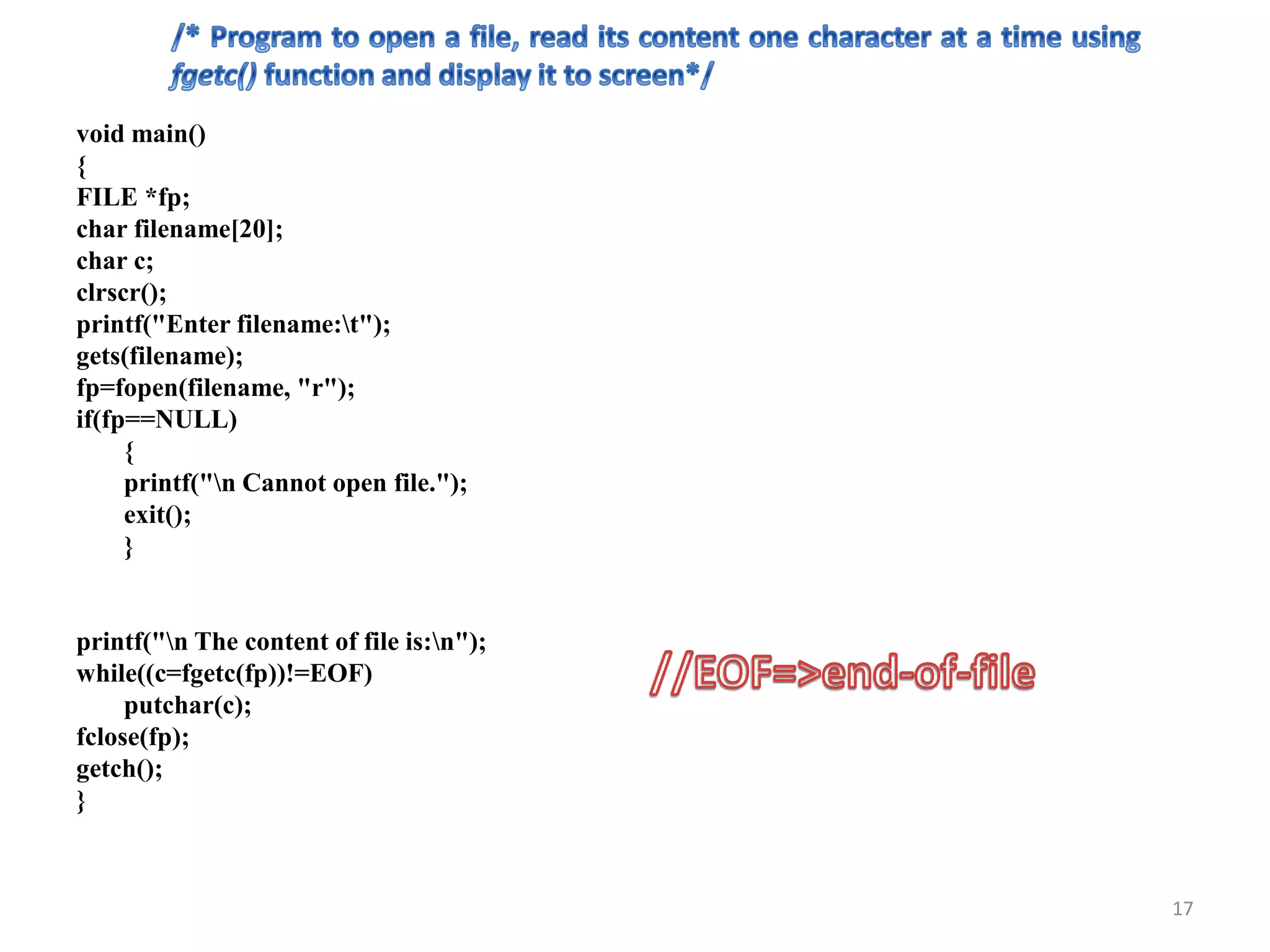 void main()
{
FILE *fp;
char filename[20];
char c;
clrscr();
printf("Enter filename:t");
gets(filename);
fp=fopen(filename, "r");
if(fp==NULL)
{
printf("n Cannot open file.");
exit();
}
printf("n The content of file is:n");
while((c=fgetc(fp))!=EOF)
putchar(c);
fclose(fp);
getch();
}
17
 
