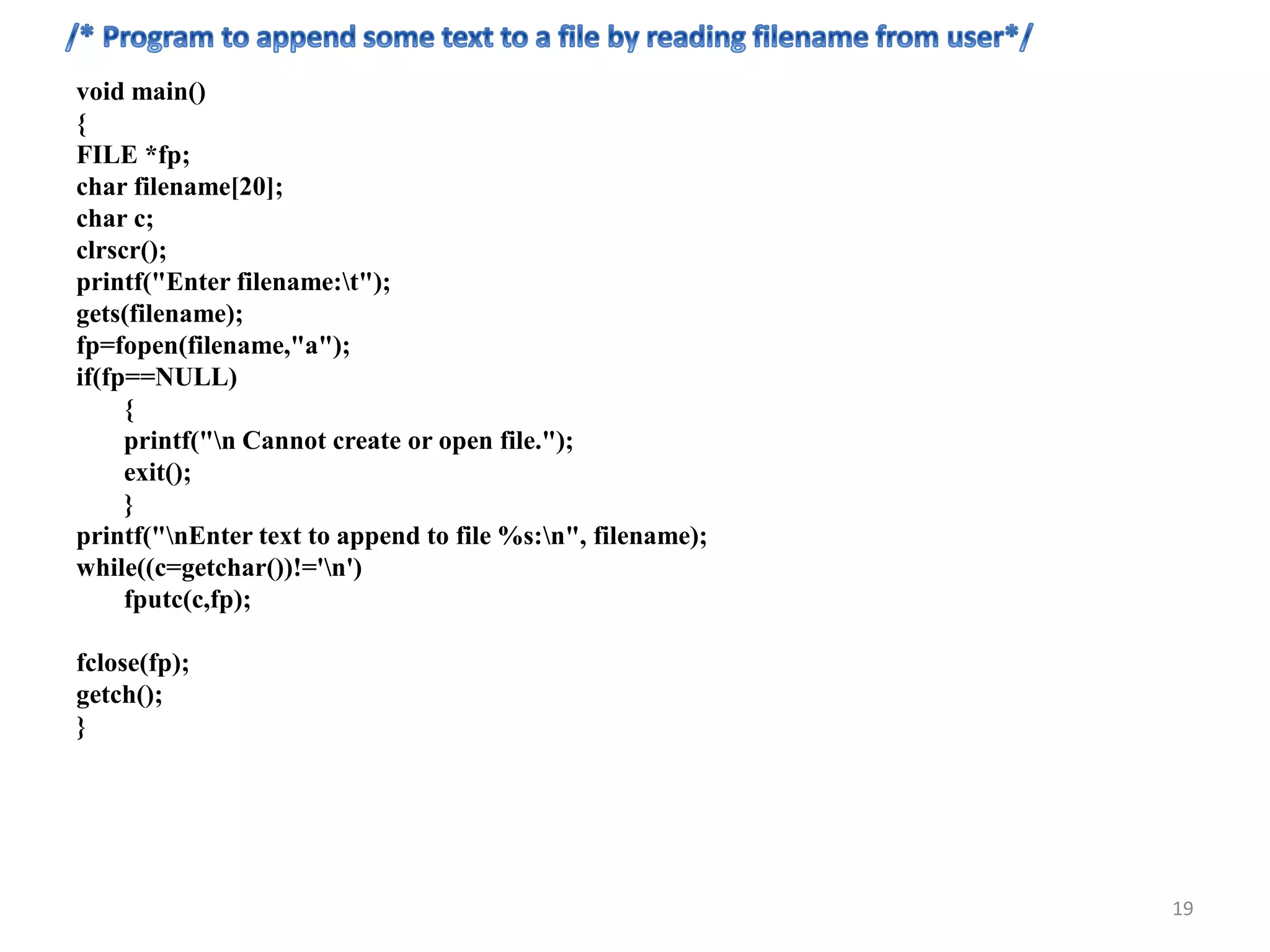 void main()
{
FILE *fp;
char filename[20];
char c;
clrscr();
printf("Enter filename:t");
gets(filename);
fp=fopen(filename,"a");
if(fp==NULL)
{
printf("n Cannot create or open file.");
exit();
}
printf("nEnter text to append to file %s:n", filename);
while((c=getchar())!='n')
fputc(c,fp);
fclose(fp);
getch();
}
19
 