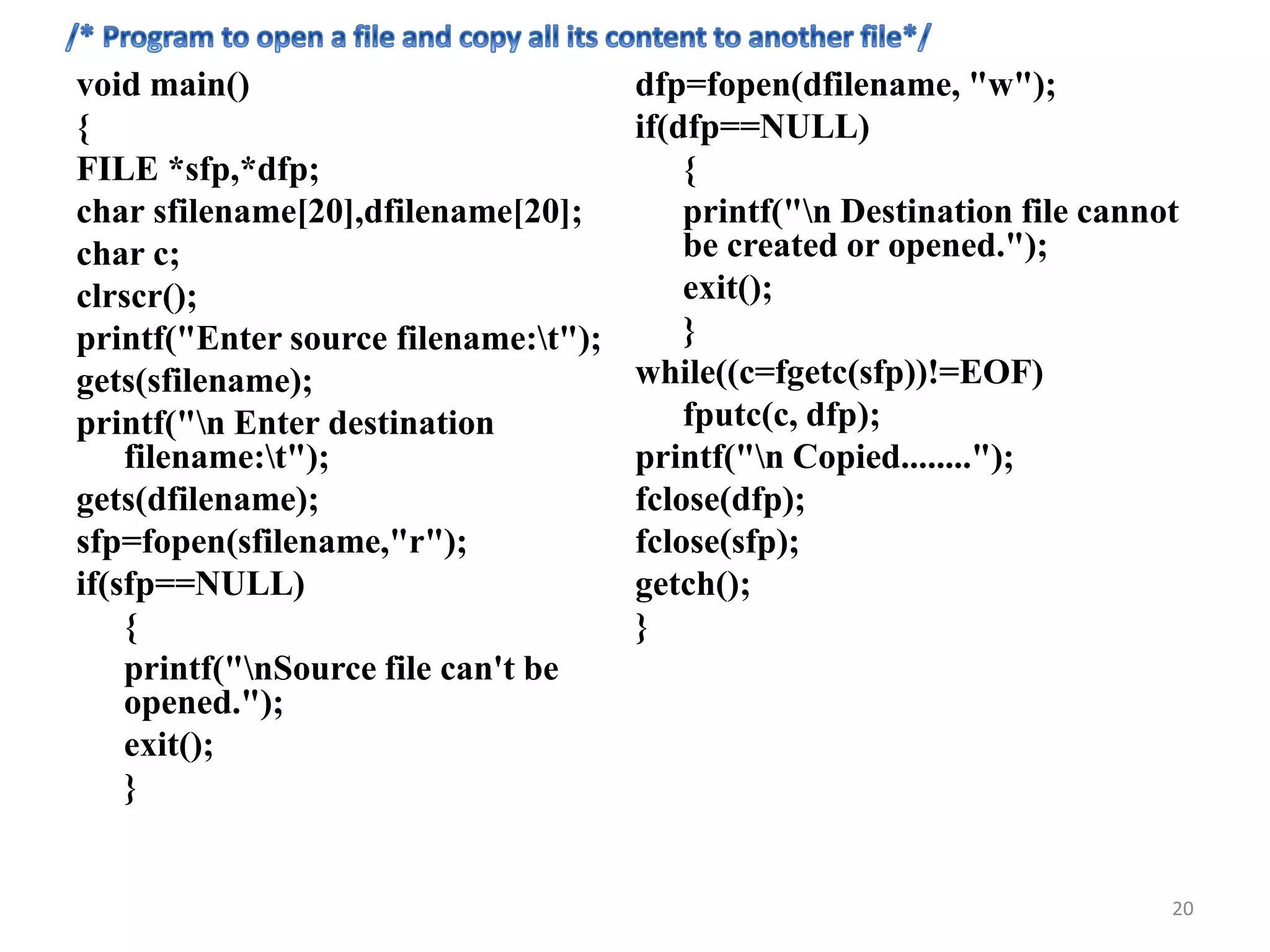 void main()
{
FILE *sfp,*dfp;
char sfilename[20],dfilename[20];
char c;
clrscr();
printf("Enter source filename:t");
gets(sfilename);
printf("n Enter destination
filename:t");
gets(dfilename);
sfp=fopen(sfilename,"r");
if(sfp==NULL)
{
printf("nSource file can't be
opened.");
exit();
}
dfp=fopen(dfilename, "w");
if(dfp==NULL)
{
printf("n Destination file cannot
be created or opened.");
exit();
}
while((c=fgetc(sfp))!=EOF)
fputc(c, dfp);
printf("n Copied........");
fclose(dfp);
fclose(sfp);
getch();
}
20
 