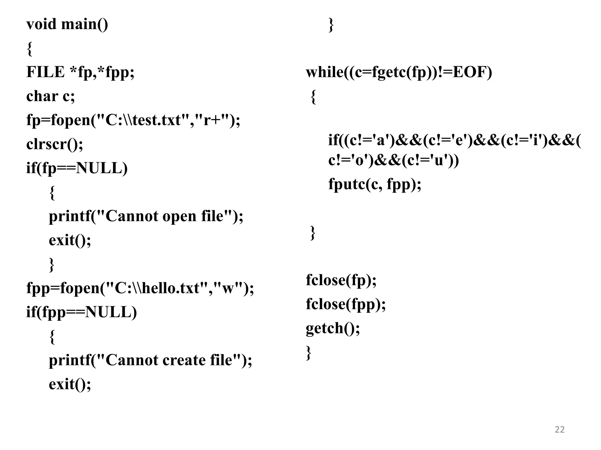void main()
{
FILE *fp,*fpp;
char c;
fp=fopen("C:test.txt","r+");
clrscr();
if(fp==NULL)
{
printf("Cannot open file");
exit();
}
fpp=fopen("C:hello.txt","w");
if(fpp==NULL)
{
printf("Cannot create file");
exit();
}
while((c=fgetc(fp))!=EOF)
{
if((c!='a')&&(c!='e')&&(c!='i')&&(
c!='o')&&(c!='u'))
fputc(c, fpp);
}
fclose(fp);
fclose(fpp);
getch();
}
22
 