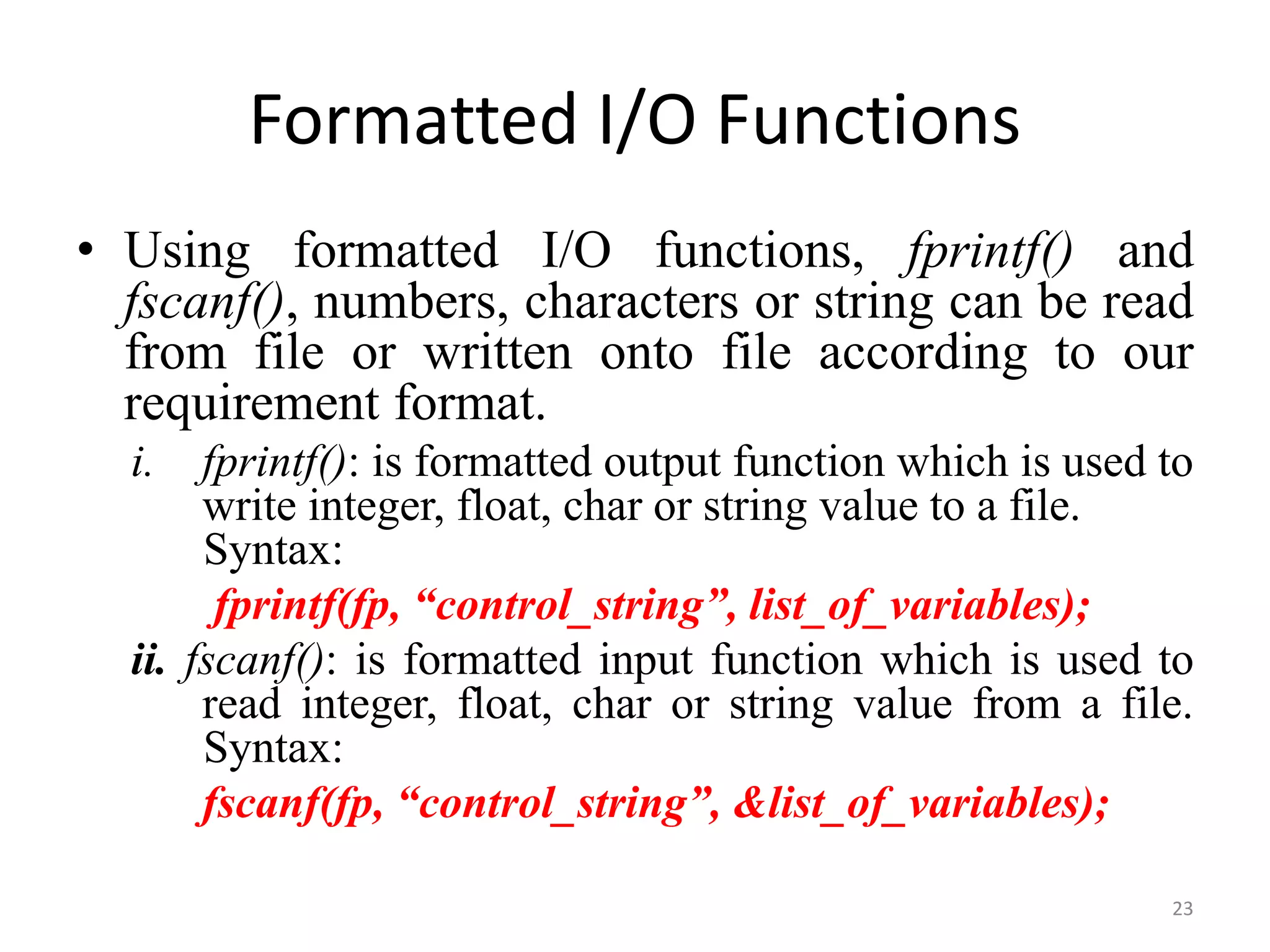 • Using formatted I/O functions, fprintf() and
fscanf(), numbers, characters or string can be read
from file or written onto file according to our
requirement format.
i. fprintf(): is formatted output function which is used to
write integer, float, char or string value to a file.
Syntax:
fprintf(fp, “control_string”, list_of_variables);
ii. fscanf(): is formatted input function which is used to
read integer, float, char or string value from a file.
Syntax:
fscanf(fp, “control_string”, &list_of_variables);
23
Formatted I/O Functions
 