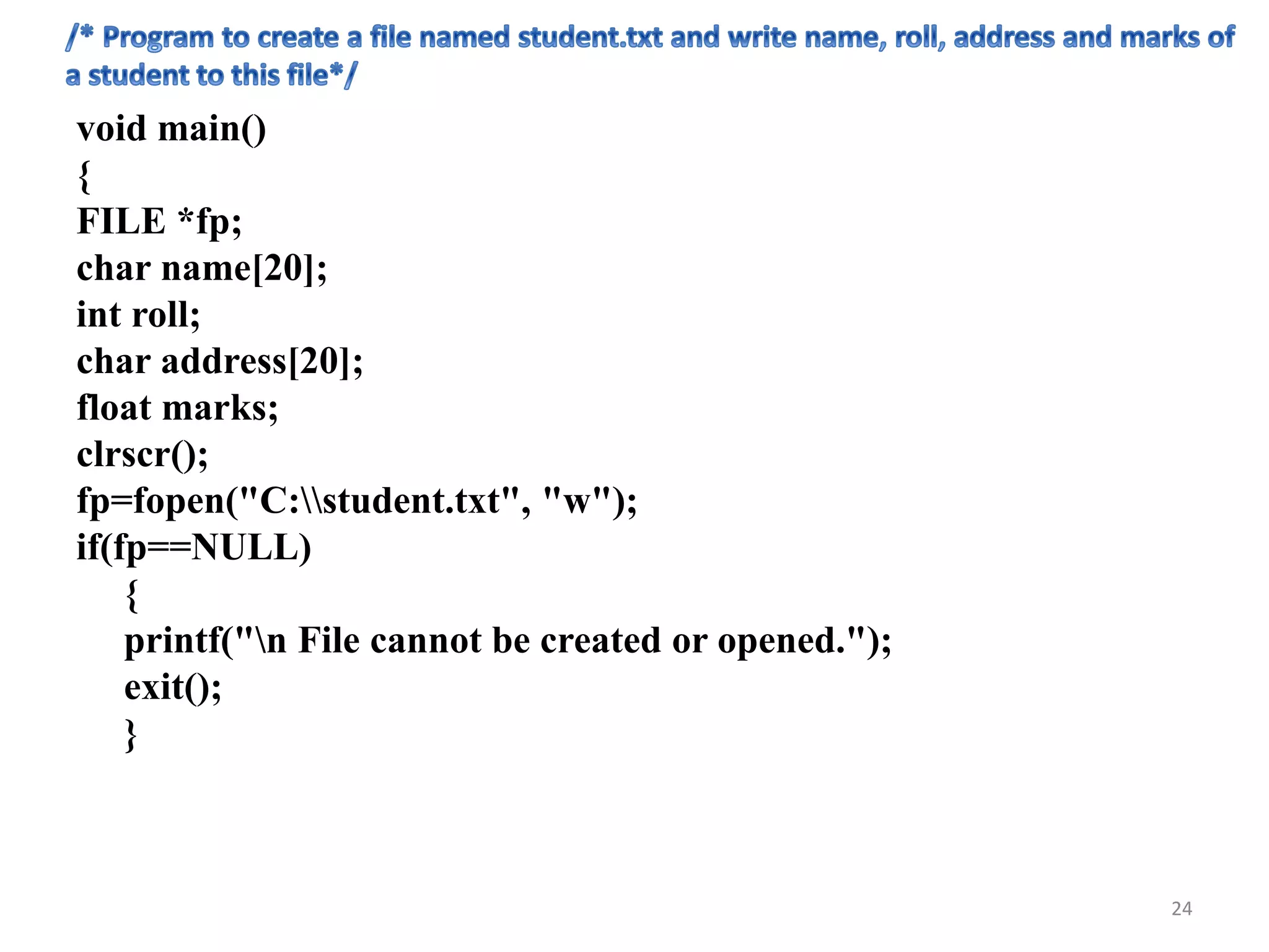 void main()
{
FILE *fp;
char name[20];
int roll;
char address[20];
float marks;
clrscr();
fp=fopen("C:student.txt", "w");
if(fp==NULL)
{
printf("n File cannot be created or opened.");
exit();
}
24
 