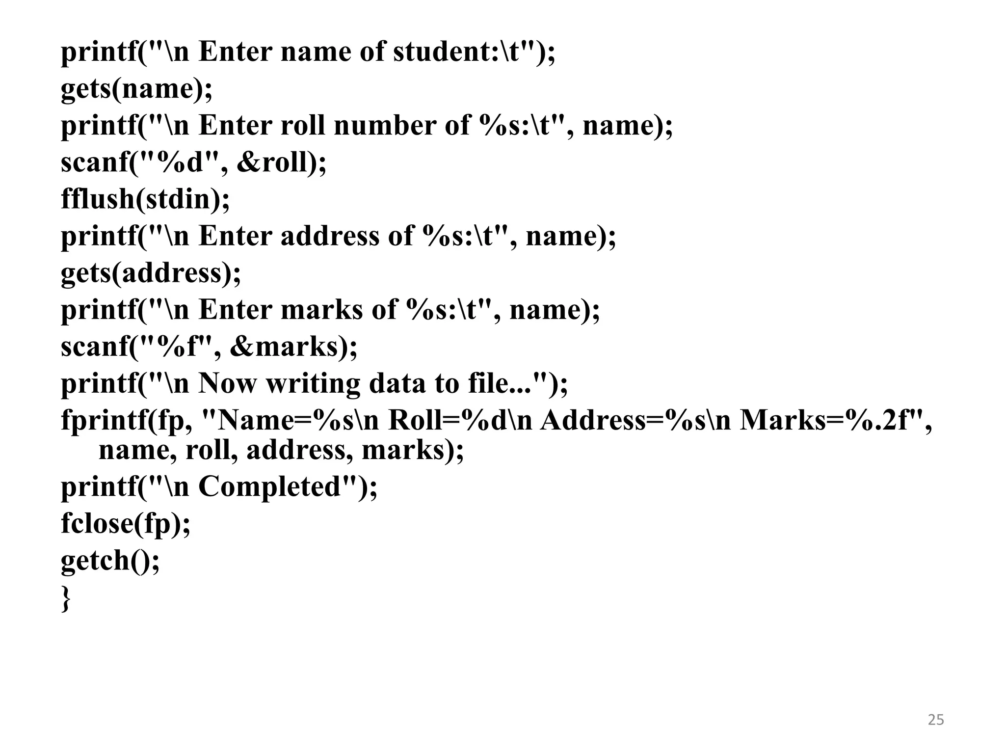 printf("n Enter name of student:t");
gets(name);
printf("n Enter roll number of %s:t", name);
scanf("%d", &roll);
fflush(stdin);
printf("n Enter address of %s:t", name);
gets(address);
printf("n Enter marks of %s:t", name);
scanf("%f", &marks);
printf("n Now writing data to file...");
fprintf(fp, "Name=%sn Roll=%dn Address=%sn Marks=%.2f",
name, roll, address, marks);
printf("n Completed");
fclose(fp);
getch();
}
25
 