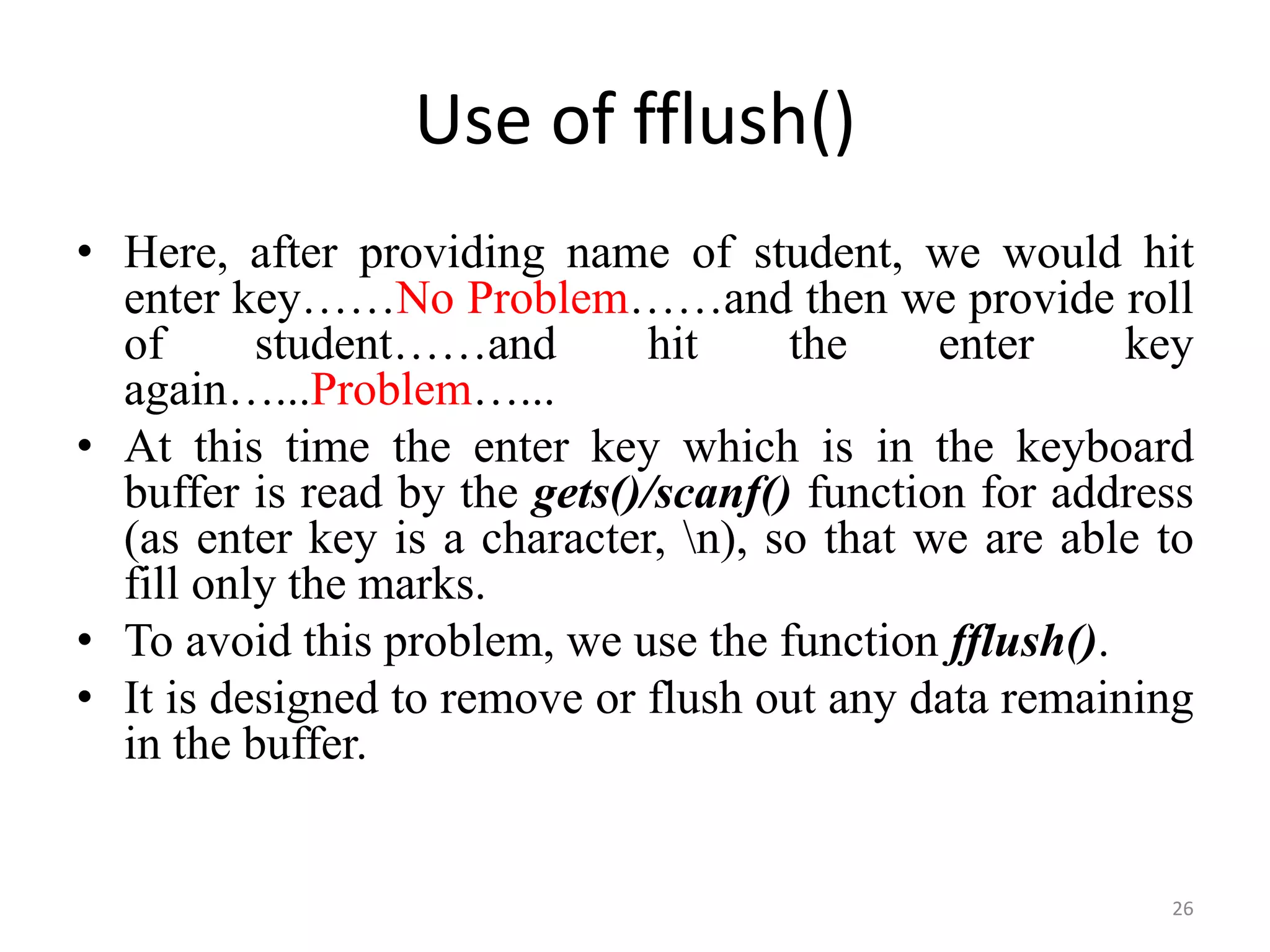 • Here, after providing name of student, we would hit
enter key……No Problem……and then we provide roll
of student……and hit the enter key
again…...Problem…...
• At this time the enter key which is in the keyboard
buffer is read by the gets()/scanf() function for address
(as enter key is a character, n), so that we are able to
fill only the marks.
• To avoid this problem, we use the function fflush().
• It is designed to remove or flush out any data remaining
in the buffer.
26
Use of fflush()
 