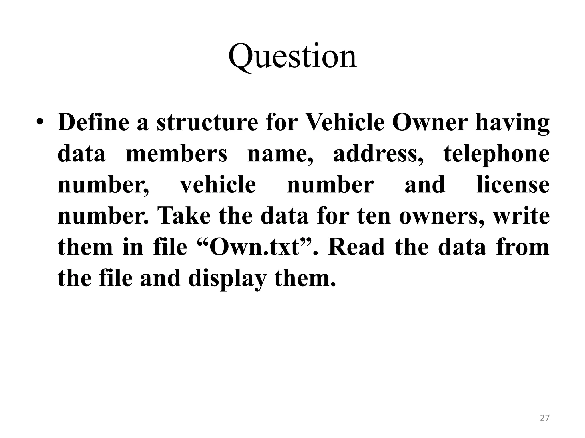 • Define a structure for Vehicle Owner having
data members name, address, telephone
number, vehicle number and license
number. Take the data for ten owners, write
them in file “Own.txt”. Read the data from
the file and display them.
Question
27
 
