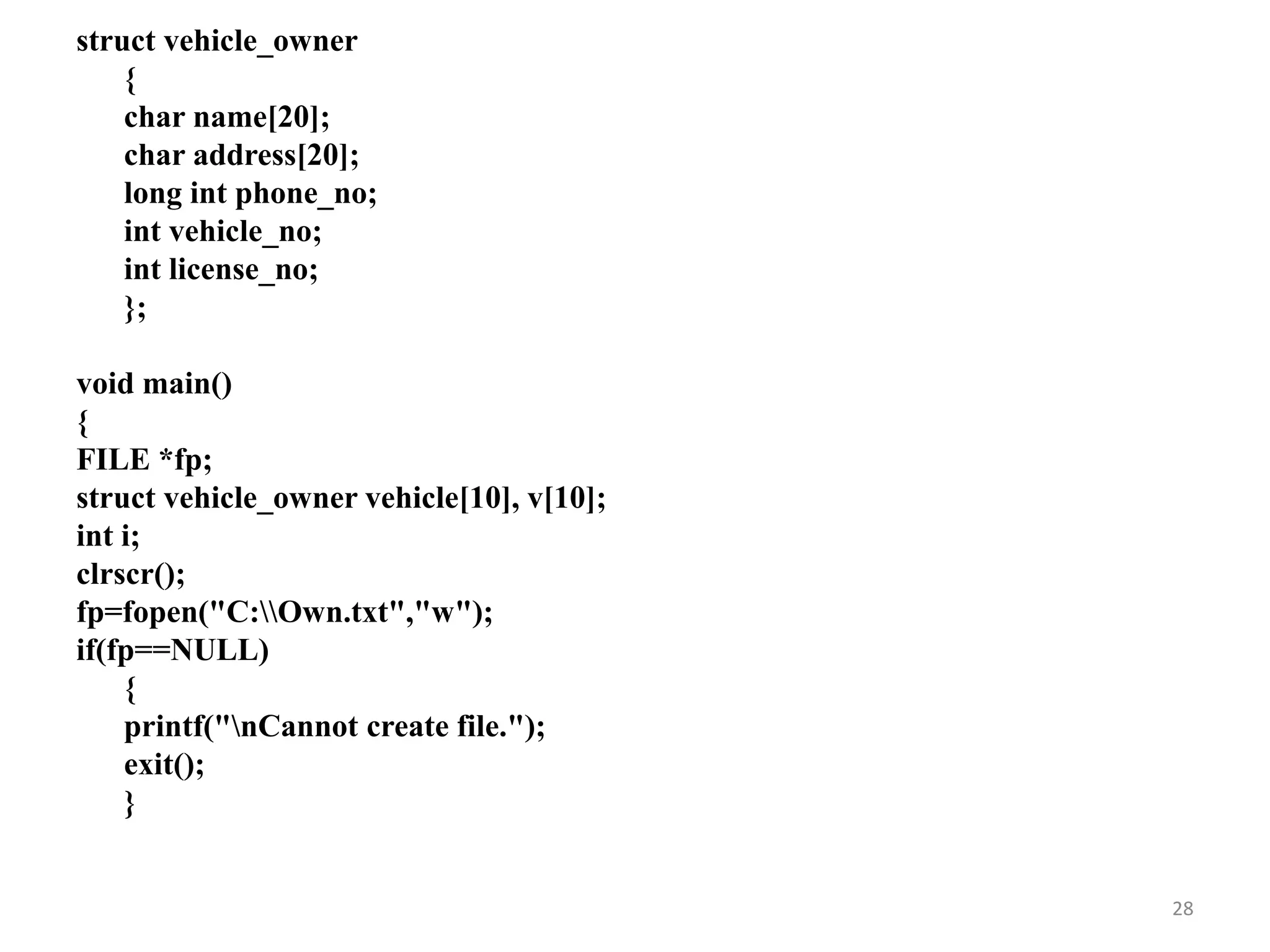struct vehicle_owner
{
char name[20];
char address[20];
long int phone_no;
int vehicle_no;
int license_no;
};
void main()
{
FILE *fp;
struct vehicle_owner vehicle[10], v[10];
int i;
clrscr();
fp=fopen("C:Own.txt","w");
if(fp==NULL)
{
printf("nCannot create file.");
exit();
}
28
 