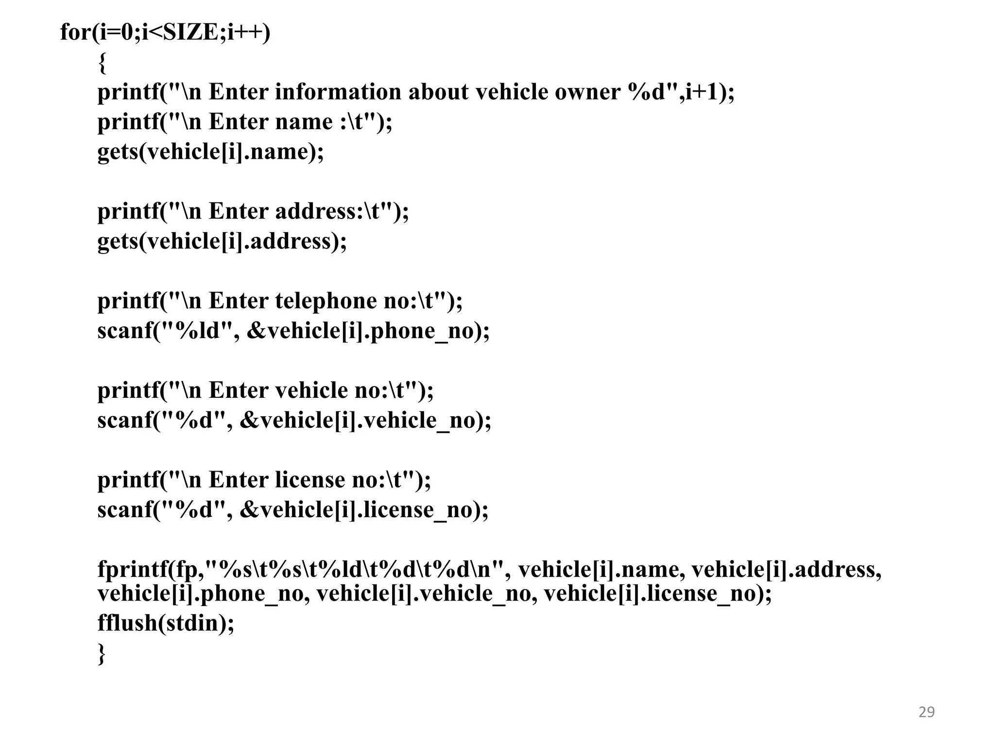 for(i=0;i<SIZE;i++)
{
printf("n Enter information about vehicle owner %d",i+1);
printf("n Enter name :t");
gets(vehicle[i].name);
printf("n Enter address:t");
gets(vehicle[i].address);
printf("n Enter telephone no:t");
scanf("%ld", &vehicle[i].phone_no);
printf("n Enter vehicle no:t");
scanf("%d", &vehicle[i].vehicle_no);
printf("n Enter license no:t");
scanf("%d", &vehicle[i].license_no);
fprintf(fp,"%st%st%ldt%dt%dn", vehicle[i].name, vehicle[i].address,
vehicle[i].phone_no, vehicle[i].vehicle_no, vehicle[i].license_no);
fflush(stdin);
}
29
 