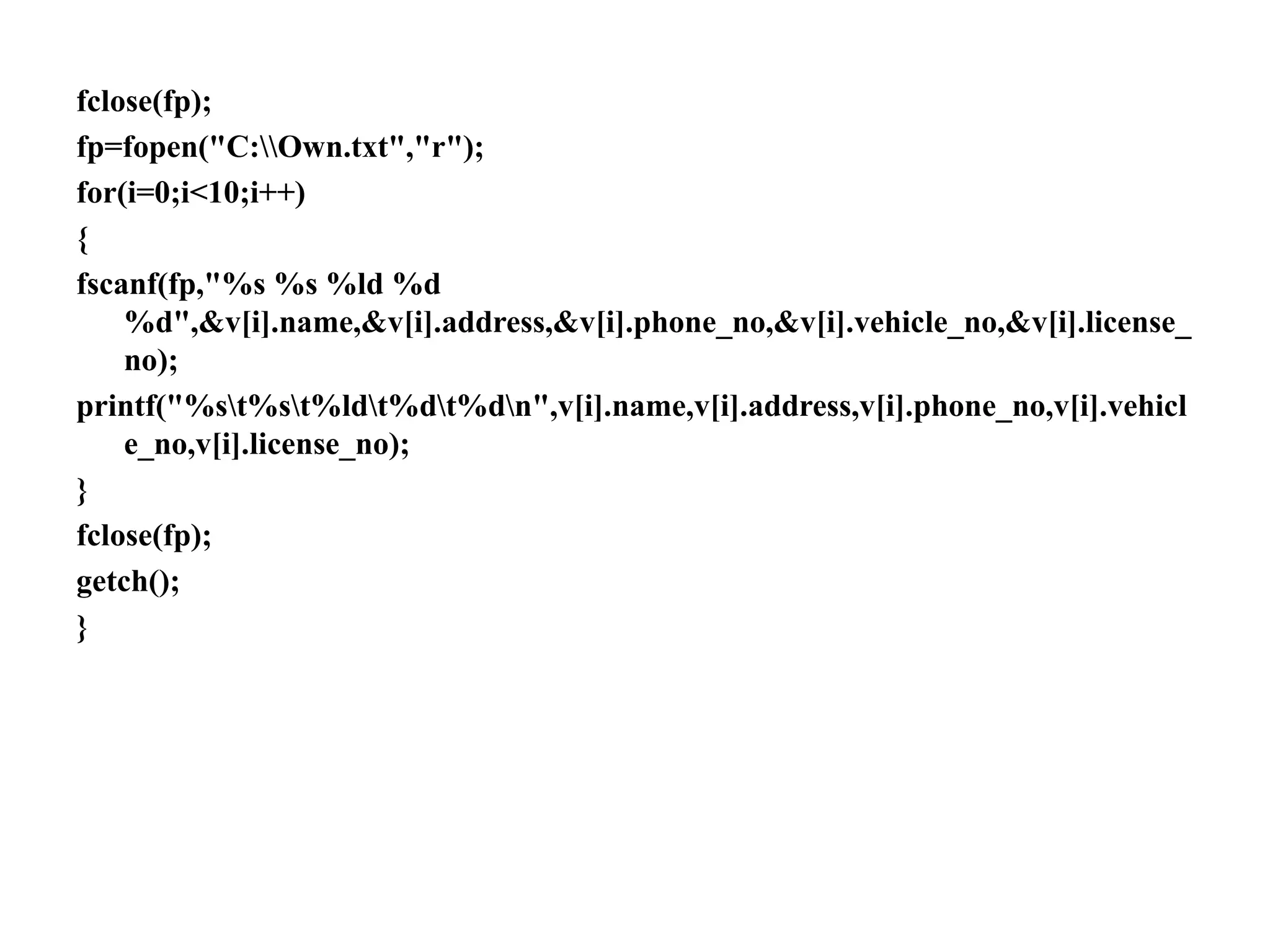 fclose(fp);
fp=fopen("C:Own.txt","r");
for(i=0;i<10;i++)
{
fscanf(fp,"%s %s %ld %d
%d",&v[i].name,&v[i].address,&v[i].phone_no,&v[i].vehicle_no,&v[i].license_
no);
printf("%st%st%ldt%dt%dn",v[i].name,v[i].address,v[i].phone_no,v[i].vehicl
e_no,v[i].license_no);
}
fclose(fp);
getch();
}
 