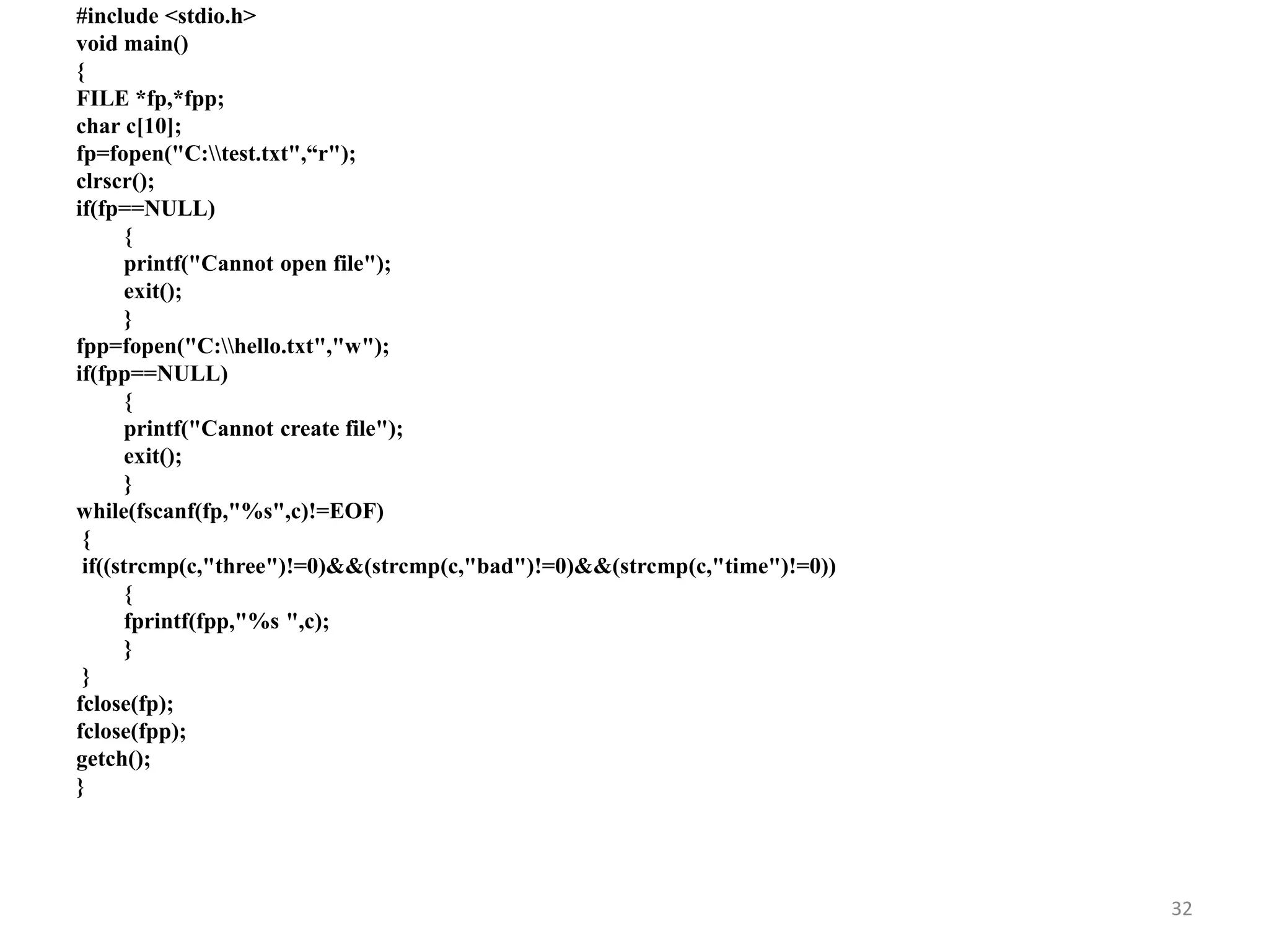 #include <stdio.h>
void main()
{
FILE *fp,*fpp;
char c[10];
fp=fopen("C:test.txt",“r");
clrscr();
if(fp==NULL)
{
printf("Cannot open file");
exit();
}
fpp=fopen("C:hello.txt","w");
if(fpp==NULL)
{
printf("Cannot create file");
exit();
}
while(fscanf(fp,"%s",c)!=EOF)
{
if((strcmp(c,"three")!=0)&&(strcmp(c,"bad")!=0)&&(strcmp(c,"time")!=0))
{
fprintf(fpp,"%s ",c);
}
}
fclose(fp);
fclose(fpp);
getch();
}
32
 