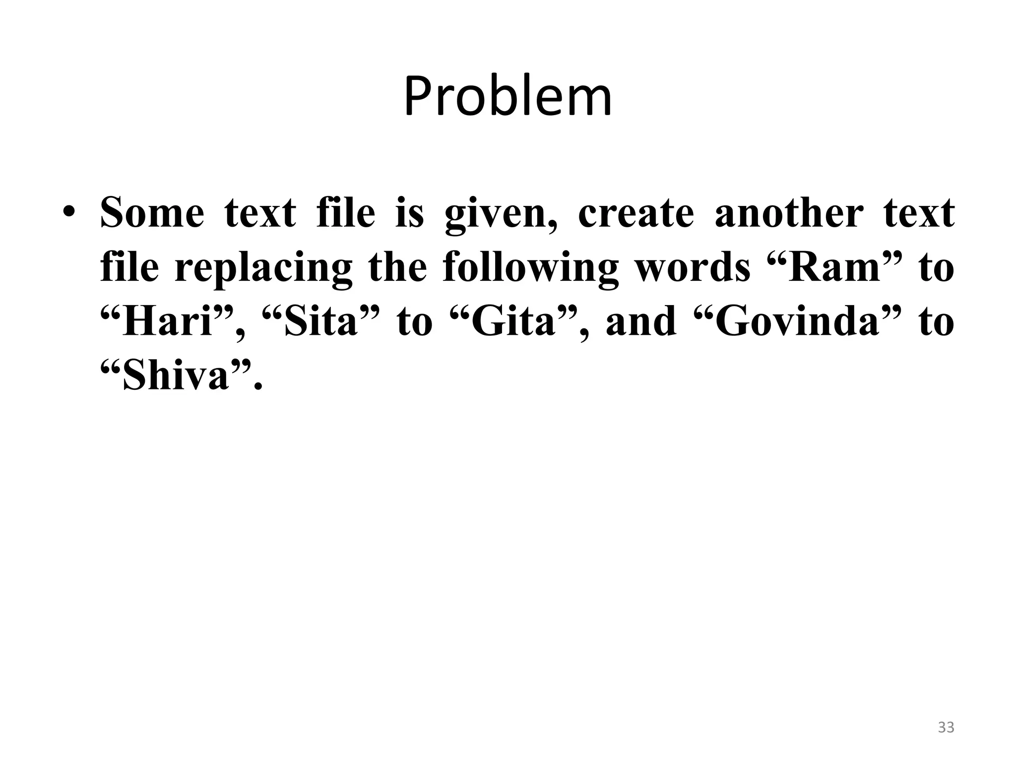 • Some text file is given, create another text
file replacing the following words “Ram” to
“Hari”, “Sita” to “Gita”, and “Govinda” to
“Shiva”.
Problem
33
 