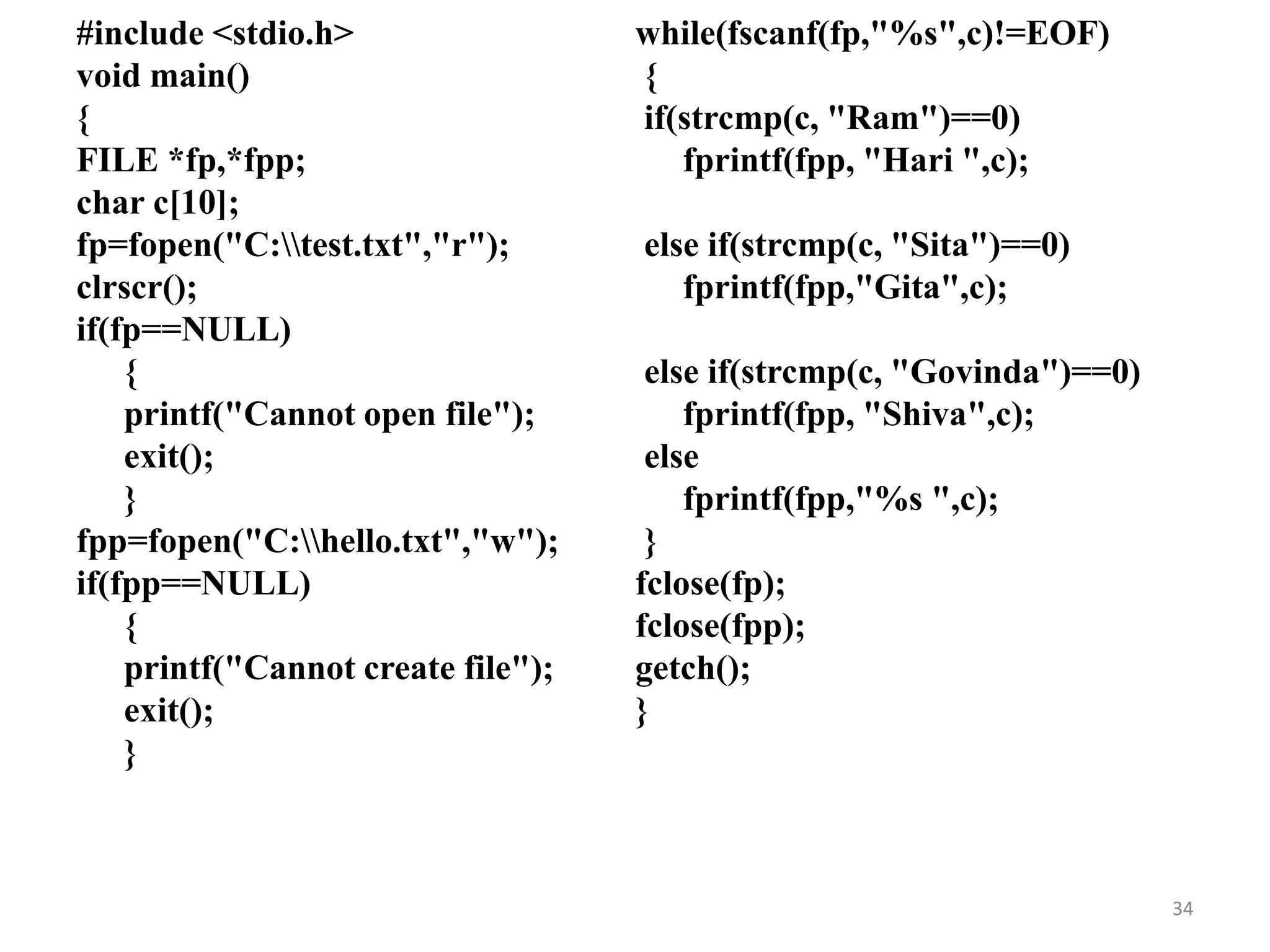 #include <stdio.h>
void main()
{
FILE *fp,*fpp;
char c[10];
fp=fopen("C:test.txt","r");
clrscr();
if(fp==NULL)
{
printf("Cannot open file");
exit();
}
fpp=fopen("C:hello.txt","w");
if(fpp==NULL)
{
printf("Cannot create file");
exit();
}
while(fscanf(fp,"%s",c)!=EOF)
{
if(strcmp(c, "Ram")==0)
fprintf(fpp, "Hari ",c);
else if(strcmp(c, "Sita")==0)
fprintf(fpp,"Gita",c);
else if(strcmp(c, "Govinda")==0)
fprintf(fpp, "Shiva",c);
else
fprintf(fpp,"%s ",c);
}
fclose(fp);
fclose(fpp);
getch();
}
34
 