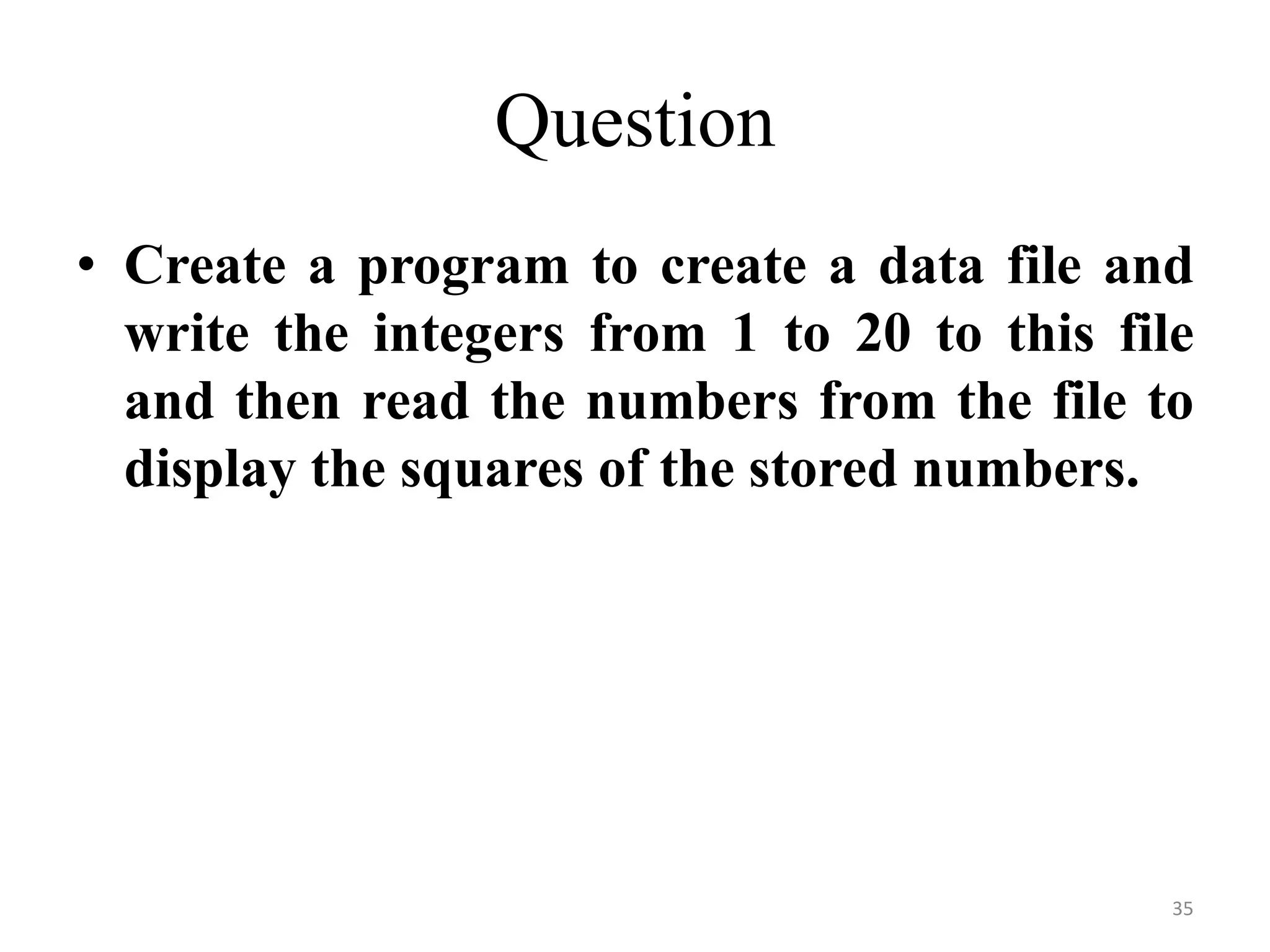 • Create a program to create a data file and
write the integers from 1 to 20 to this file
and then read the numbers from the file to
display the squares of the stored numbers.
35
Question
 