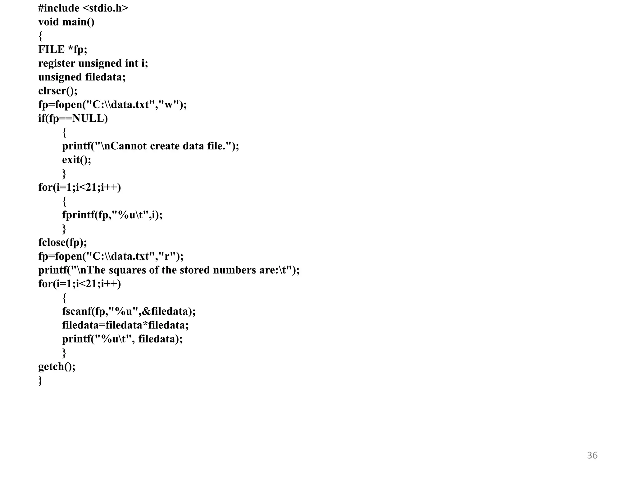 #include <stdio.h>
void main()
{
FILE *fp;
register unsigned int i;
unsigned filedata;
clrscr();
fp=fopen("C:data.txt","w");
if(fp==NULL)
{
printf("nCannot create data file.");
exit();
}
for(i=1;i<21;i++)
{
fprintf(fp,"%ut",i);
}
fclose(fp);
fp=fopen("C:data.txt","r");
printf("nThe squares of the stored numbers are:t");
for(i=1;i<21;i++)
{
fscanf(fp,"%u",&filedata);
filedata=filedata*filedata;
printf("%ut", filedata);
}
getch();
}
36
 