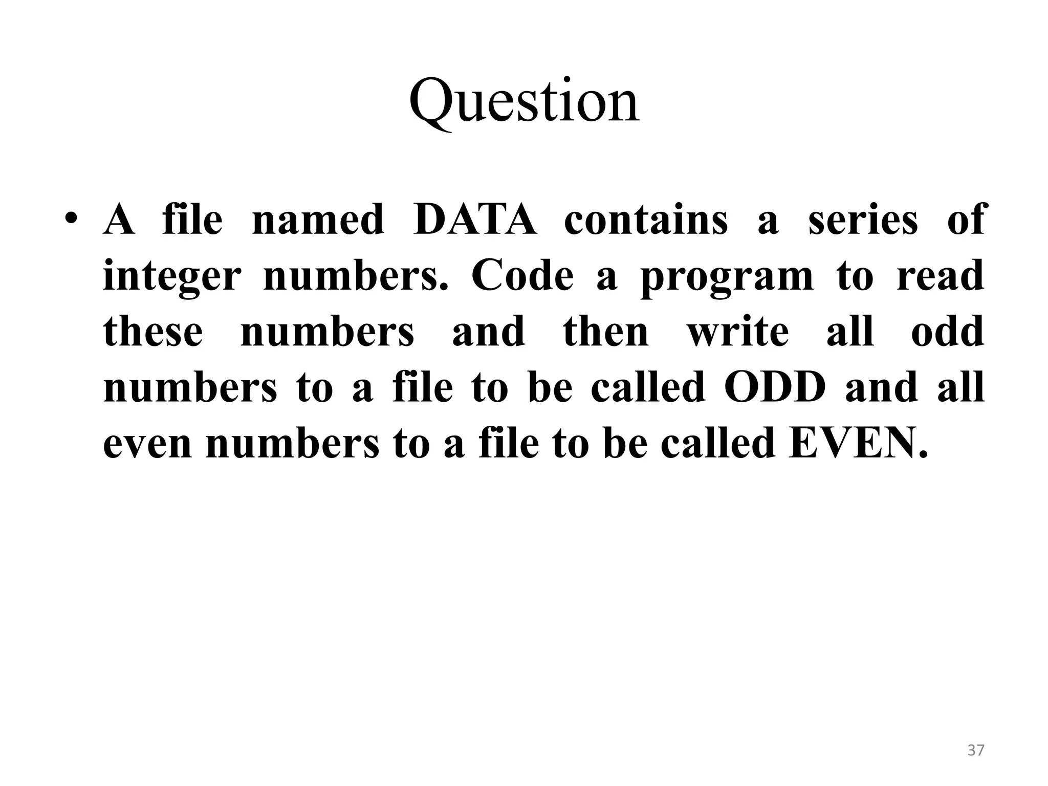 • A file named DATA contains a series of
integer numbers. Code a program to read
these numbers and then write all odd
numbers to a file to be called ODD and all
even numbers to a file to be called EVEN.
37
Question
 