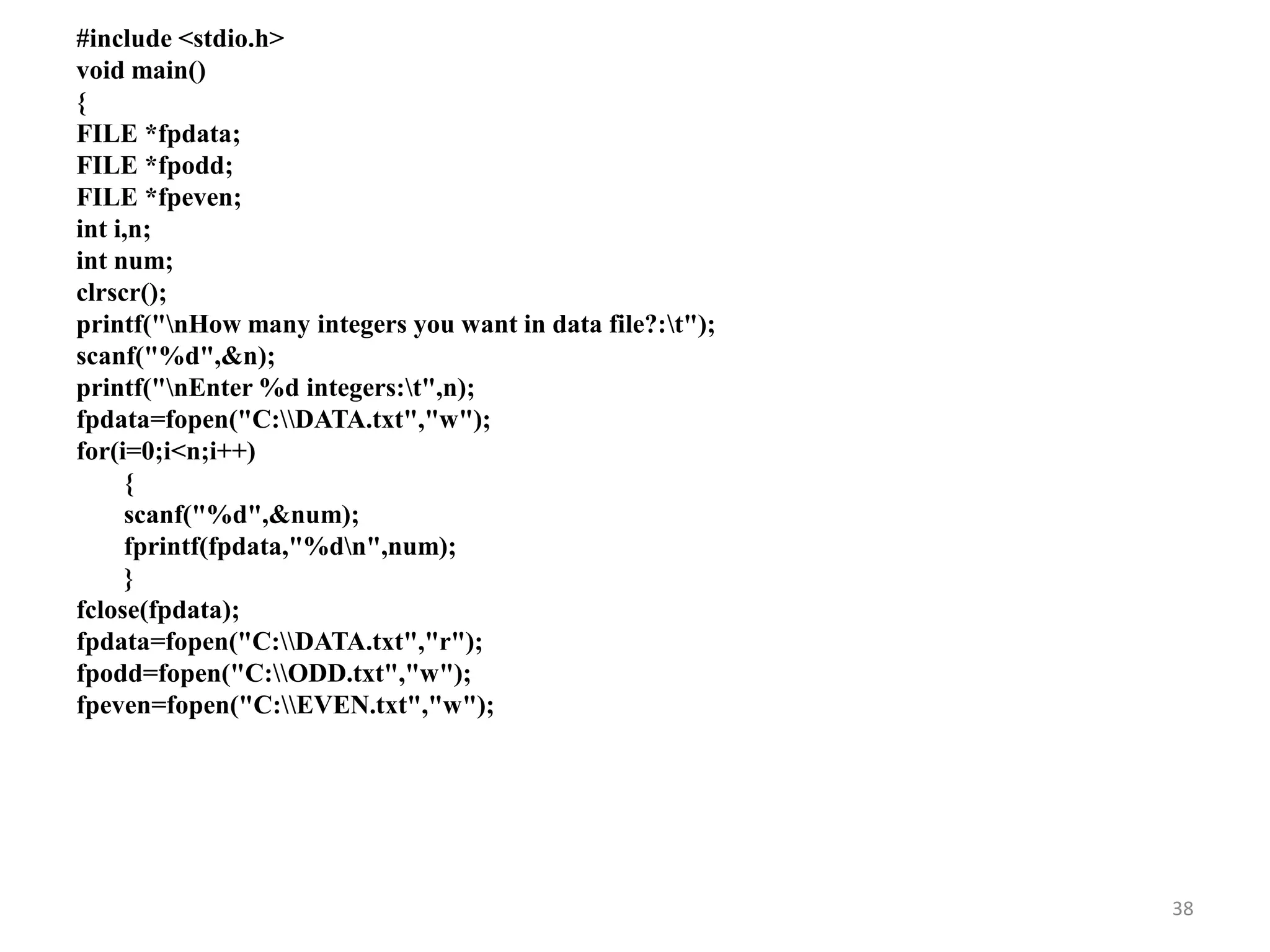 #include <stdio.h>
void main()
{
FILE *fpdata;
FILE *fpodd;
FILE *fpeven;
int i,n;
int num;
clrscr();
printf("nHow many integers you want in data file?:t");
scanf("%d",&n);
printf("nEnter %d integers:t",n);
fpdata=fopen("C:DATA.txt","w");
for(i=0;i<n;i++)
{
scanf("%d",&num);
fprintf(fpdata,"%dn",num);
}
fclose(fpdata);
fpdata=fopen("C:DATA.txt","r");
fpodd=fopen("C:ODD.txt","w");
fpeven=fopen("C:EVEN.txt","w");
38
 