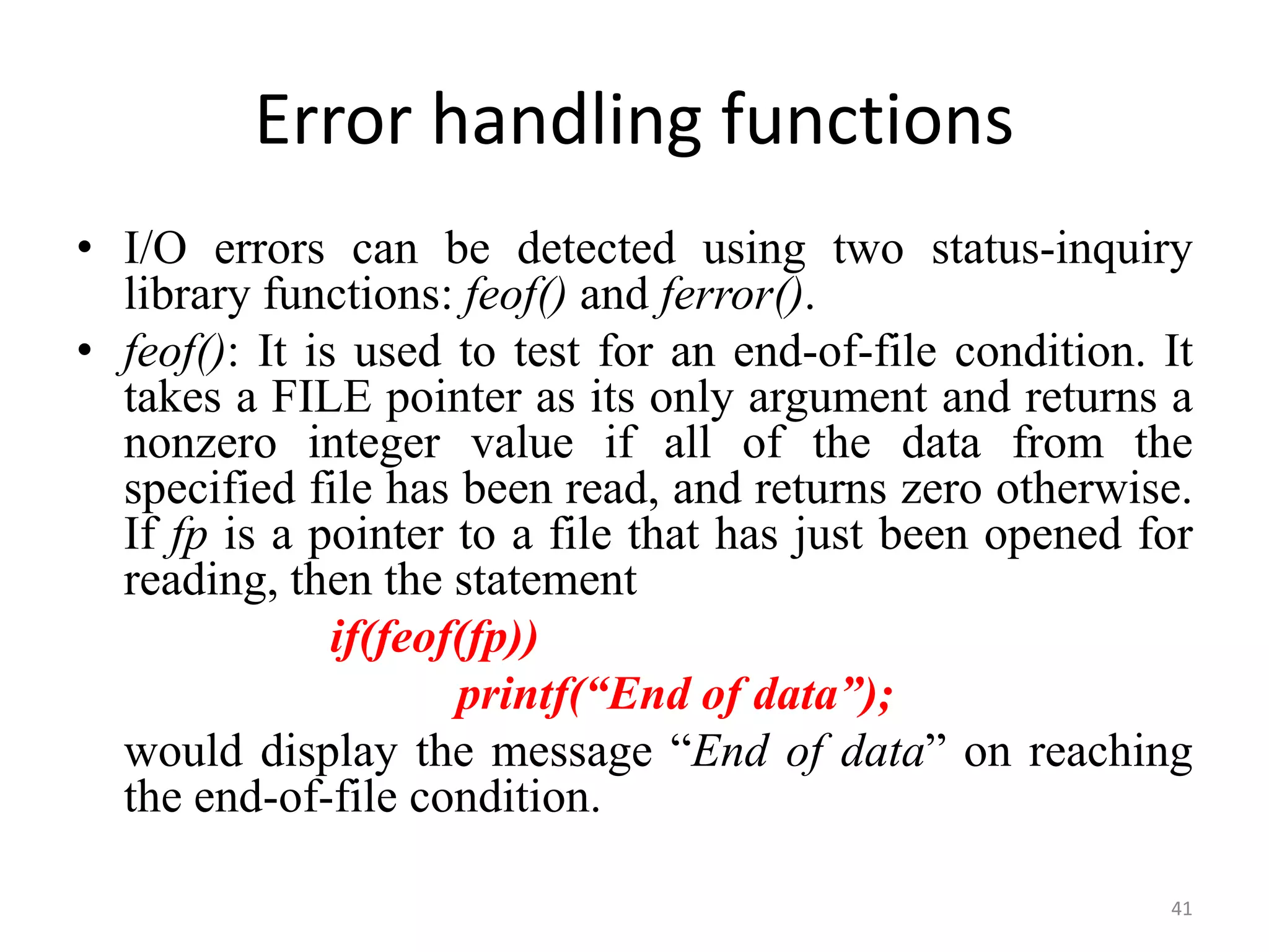 • I/O errors can be detected using two status-inquiry
library functions: feof() and ferror().
• feof(): It is used to test for an end-of-file condition. It
takes a FILE pointer as its only argument and returns a
nonzero integer value if all of the data from the
specified file has been read, and returns zero otherwise.
If fp is a pointer to a file that has just been opened for
reading, then the statement
if(feof(fp))
printf(“End of data”);
would display the message “End of data” on reaching
the end-of-file condition.
41
Error handling functions
 