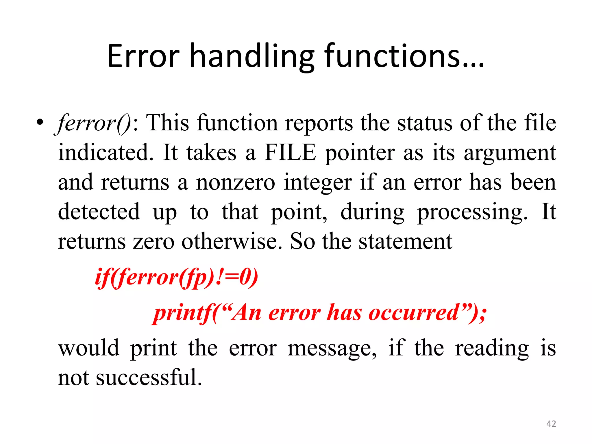 • ferror(): This function reports the status of the file
indicated. It takes a FILE pointer as its argument
and returns a nonzero integer if an error has been
detected up to that point, during processing. It
returns zero otherwise. So the statement
if(ferror(fp)!=0)
printf(“An error has occurred”);
would print the error message, if the reading is
not successful.
42
Error handling functions…
 