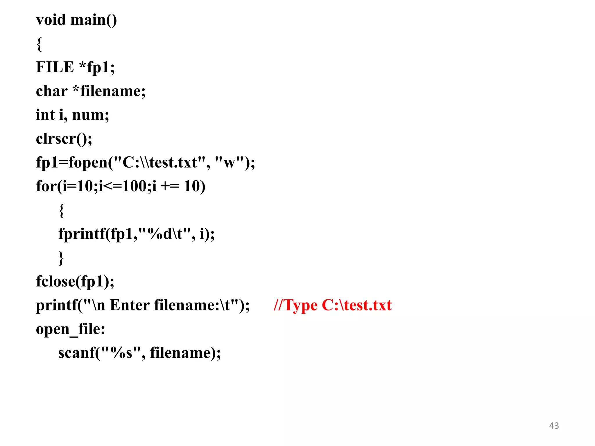 void main()
{
FILE *fp1;
char *filename;
int i, num;
clrscr();
fp1=fopen("C:test.txt", "w");
for(i=10;i<=100;i += 10)
{
fprintf(fp1,"%dt", i);
}
fclose(fp1);
printf("n Enter filename:t"); //Type C:test.txt
open_file:
scanf("%s", filename);
43
 