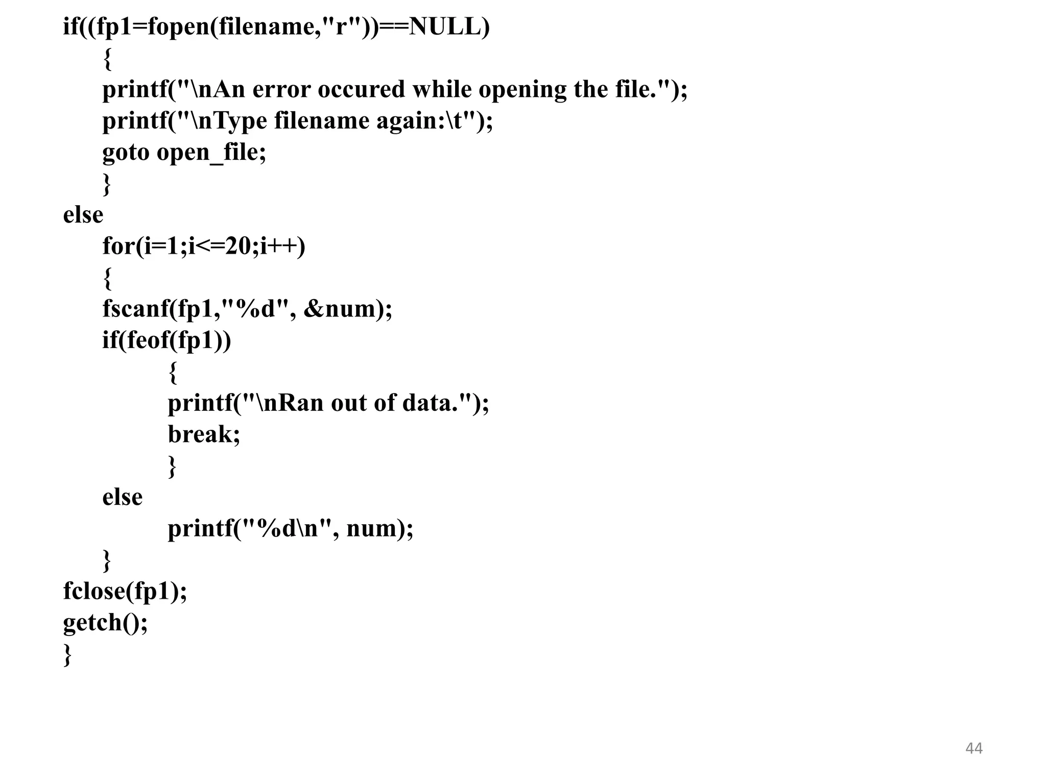 if((fp1=fopen(filename,"r"))==NULL)
{
printf("nAn error occured while opening the file.");
printf("nType filename again:t");
goto open_file;
}
else
for(i=1;i<=20;i++)
{
fscanf(fp1,"%d", &num);
if(feof(fp1))
{
printf("nRan out of data.");
break;
}
else
printf("%dn", num);
}
fclose(fp1);
getch();
}
44
 