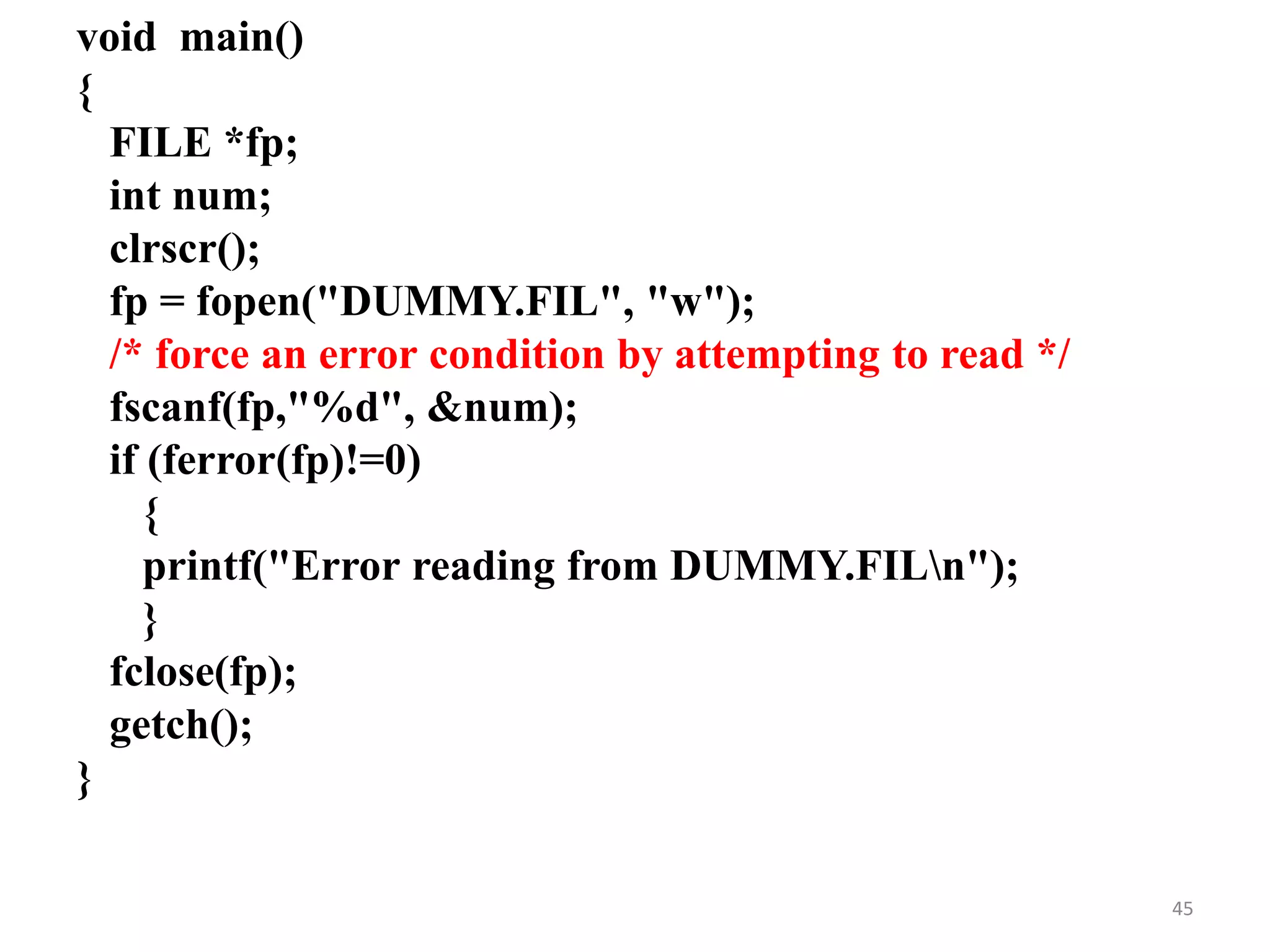 void main()
{
FILE *fp;
int num;
clrscr();
fp = fopen("DUMMY.FIL", "w");
/* force an error condition by attempting to read */
fscanf(fp,"%d", &num);
if (ferror(fp)!=0)
{
printf("Error reading from DUMMY.FILn");
}
fclose(fp);
getch();
}
45
 
