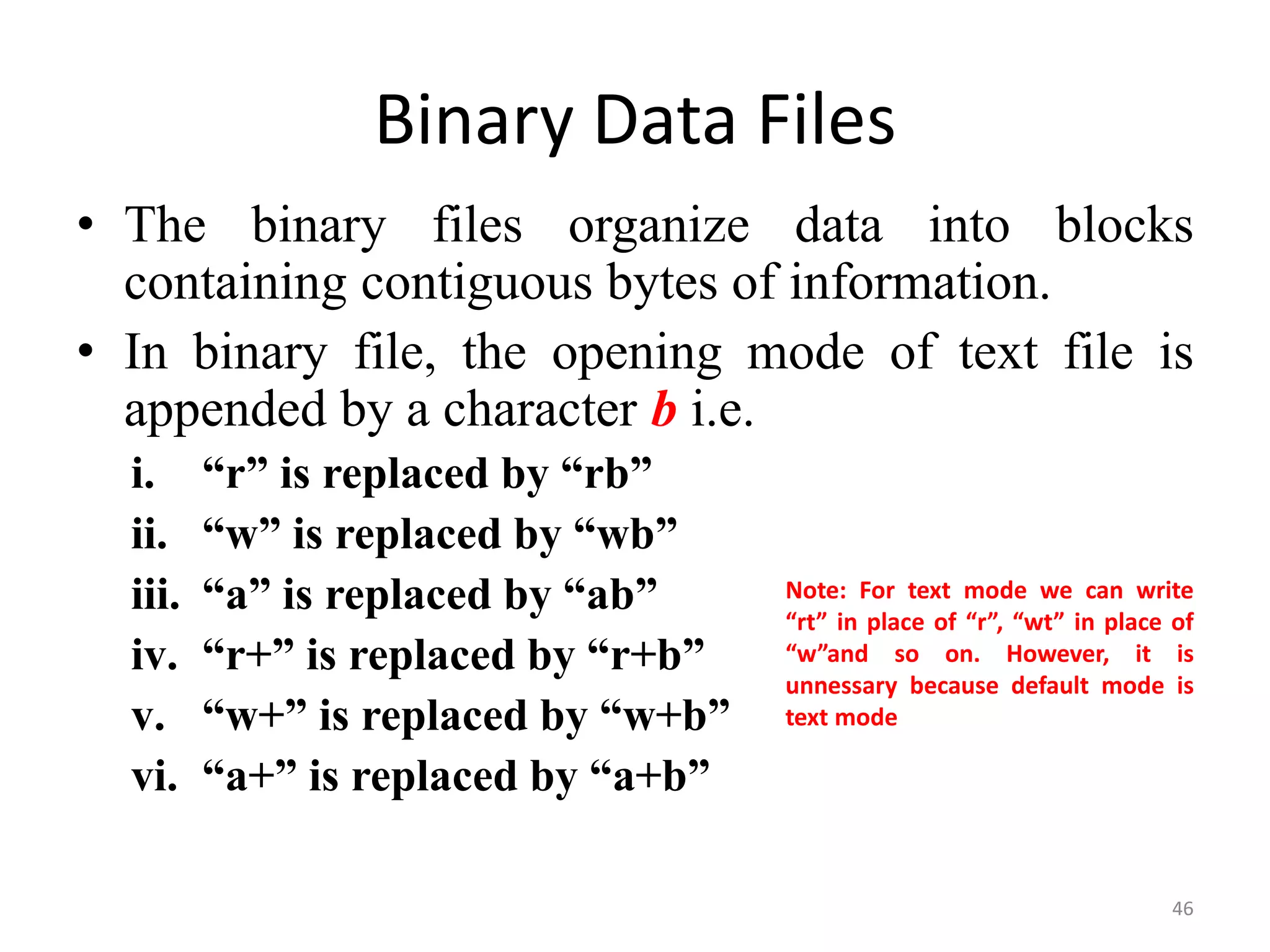 • The binary files organize data into blocks
containing contiguous bytes of information.
• In binary file, the opening mode of text file is
appended by a character b i.e.
i. “r” is replaced by “rb”
ii. “w” is replaced by “wb”
iii. “a” is replaced by “ab”
iv. “r+” is replaced by “r+b”
v. “w+” is replaced by “w+b”
vi. “a+” is replaced by “a+b”
46
Binary Data Files
Note: For text mode we can write
“rt” in place of “r”, “wt” in place of
“w”and so on. However, it is
unnessary because default mode is
text mode
 