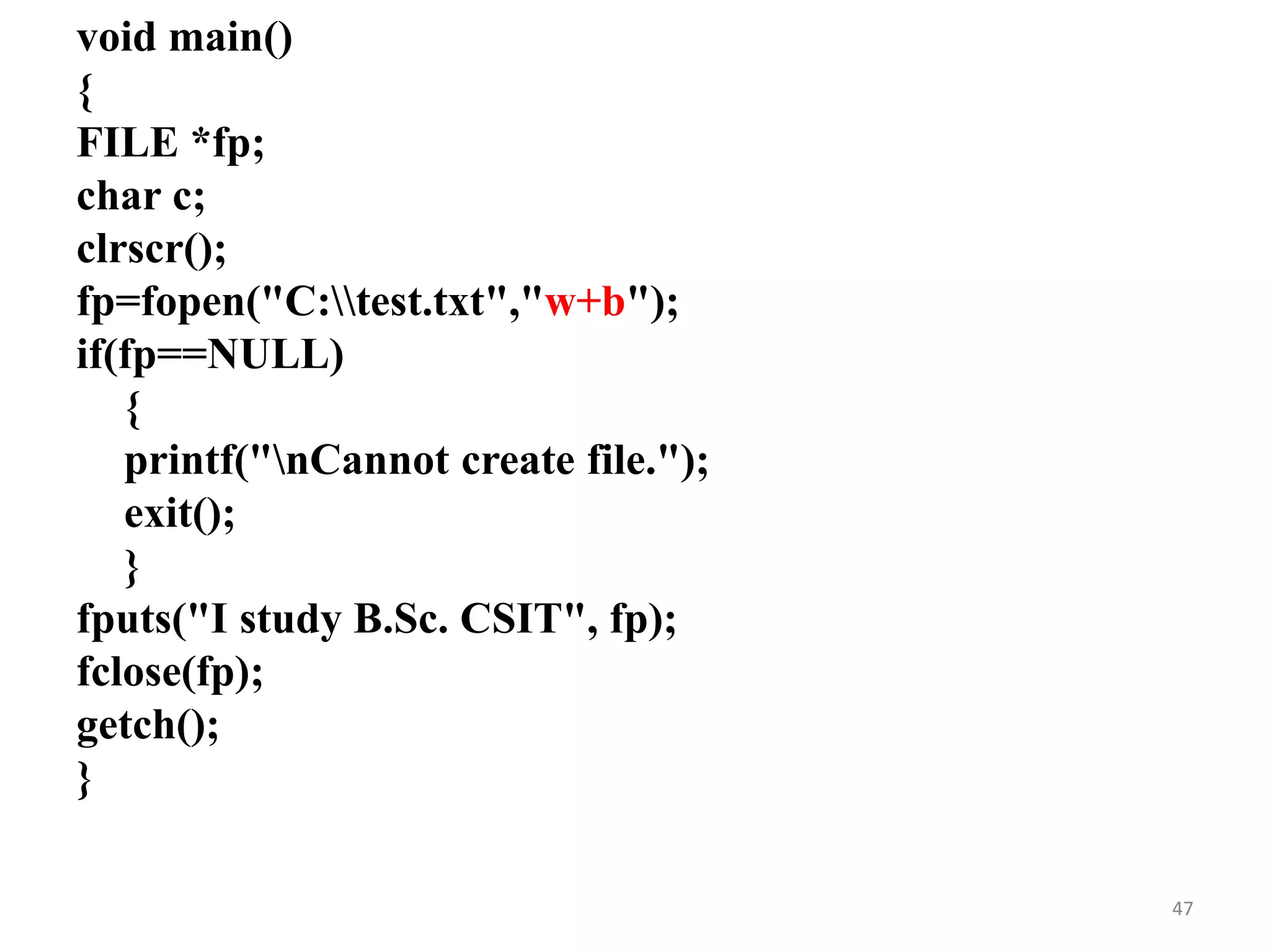 void main()
{
FILE *fp;
char c;
clrscr();
fp=fopen("C:test.txt","w+b");
if(fp==NULL)
{
printf("nCannot create file.");
exit();
}
fputs("I study B.Sc. CSIT", fp);
fclose(fp);
getch();
}
47
 