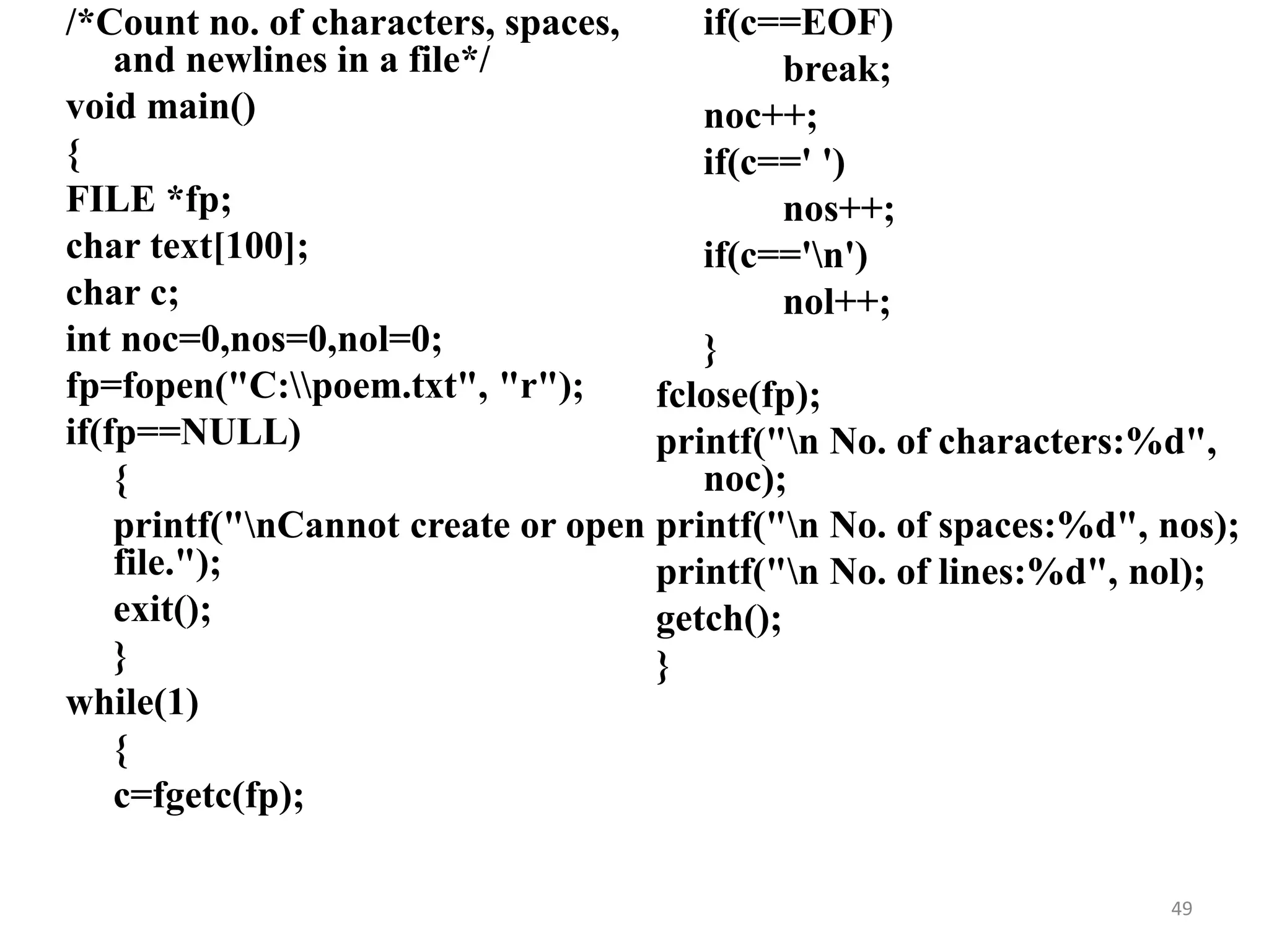 /*Count no. of characters, spaces,
and newlines in a file*/
void main()
{
FILE *fp;
char text[100];
char c;
int noc=0,nos=0,nol=0;
fp=fopen("C:poem.txt", "r");
if(fp==NULL)
{
printf("nCannot create or open
file.");
exit();
}
while(1)
{
c=fgetc(fp);
if(c==EOF)
break;
noc++;
if(c==' ')
nos++;
if(c=='n')
nol++;
}
fclose(fp);
printf("n No. of characters:%d",
noc);
printf("n No. of spaces:%d", nos);
printf("n No. of lines:%d", nol);
getch();
}
49
 