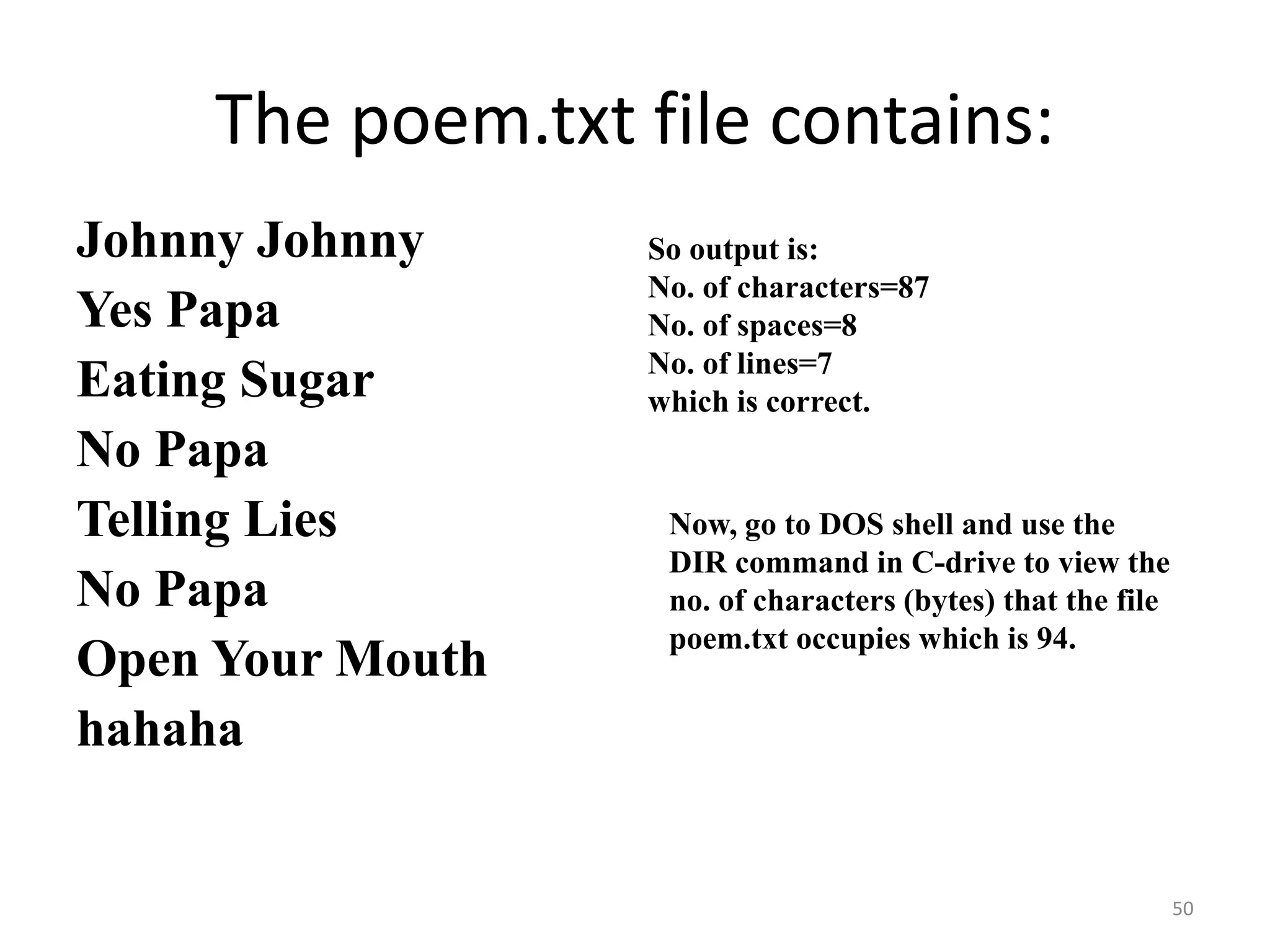 Johnny Johnny
Yes Papa
Eating Sugar
No Papa
Telling Lies
No Papa
Open Your Mouth
hahaha
50
The poem.txt file contains:
So output is:
No. of characters=87
No. of spaces=8
No. of lines=7
which is correct.
Now, go to DOS shell and use the
DIR command in C-drive to view the
no. of characters (bytes) that the file
poem.txt occupies which is 94.
 