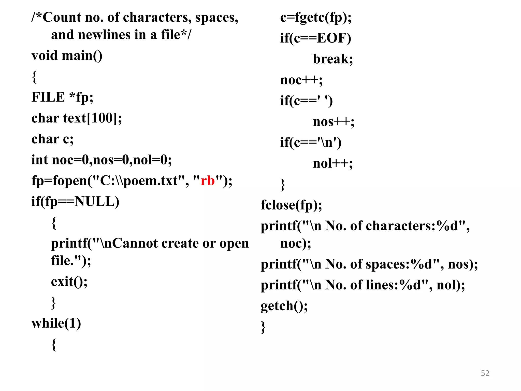 52
/*Count no. of characters, spaces,
and newlines in a file*/
void main()
{
FILE *fp;
char text[100];
char c;
int noc=0,nos=0,nol=0;
fp=fopen("C:poem.txt", "rb");
if(fp==NULL)
{
printf("nCannot create or open
file.");
exit();
}
while(1)
{
c=fgetc(fp);
if(c==EOF)
break;
noc++;
if(c==' ')
nos++;
if(c=='n')
nol++;
}
fclose(fp);
printf("n No. of characters:%d",
noc);
printf("n No. of spaces:%d", nos);
printf("n No. of lines:%d", nol);
getch();
}
 
