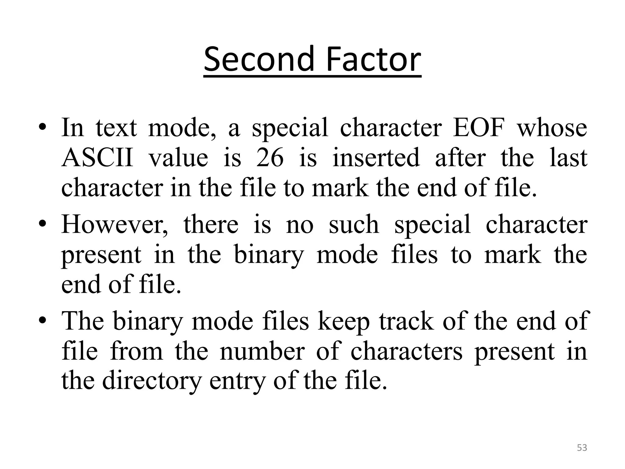 • In text mode, a special character EOF whose
ASCII value is 26 is inserted after the last
character in the file to mark the end of file.
• However, there is no such special character
present in the binary mode files to mark the
end of file.
• The binary mode files keep track of the end of
file from the number of characters present in
the directory entry of the file.
53
Second Factor
 