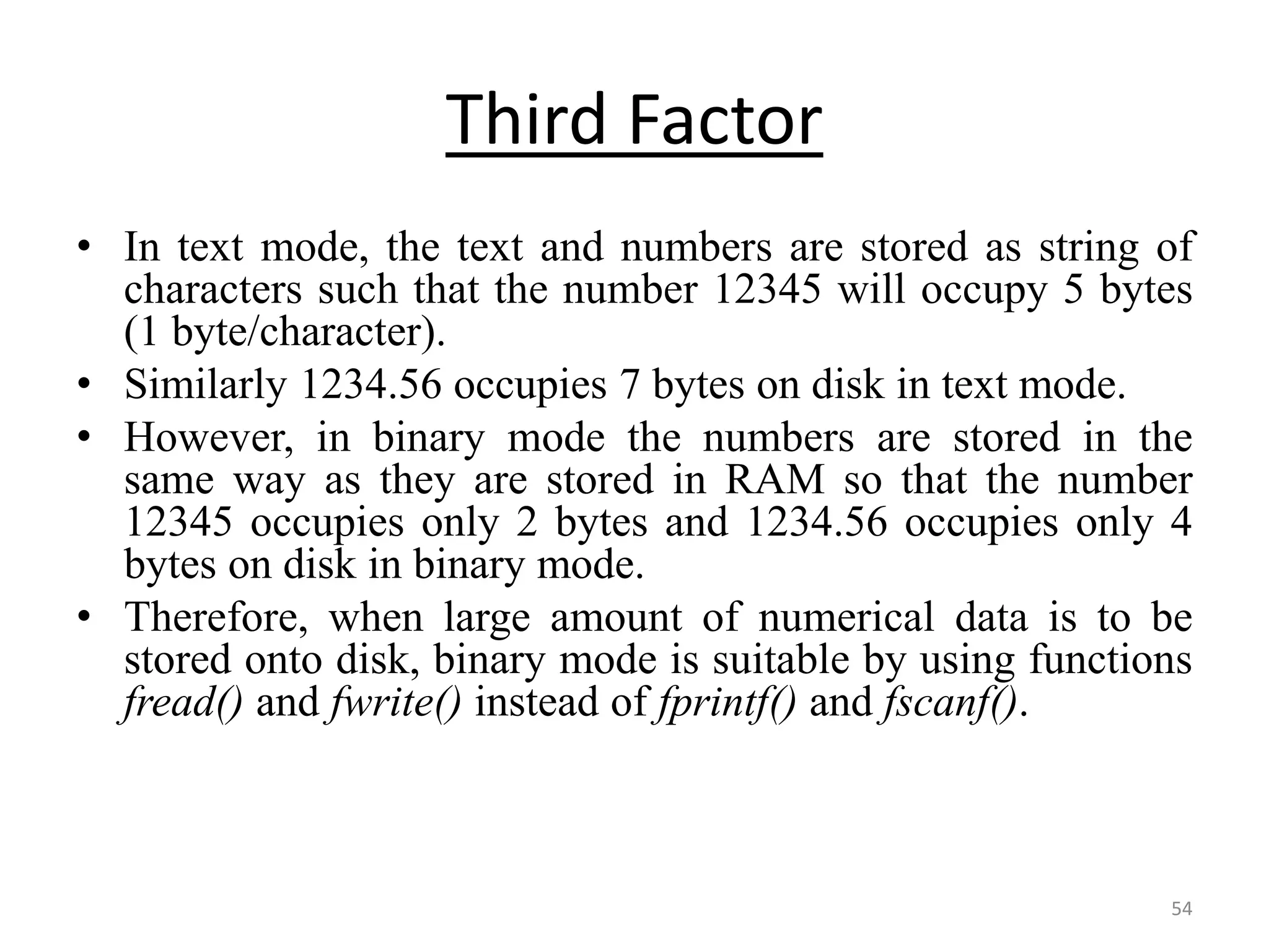 • In text mode, the text and numbers are stored as string of
characters such that the number 12345 will occupy 5 bytes
(1 byte/character).
• Similarly 1234.56 occupies 7 bytes on disk in text mode.
• However, in binary mode the numbers are stored in the
same way as they are stored in RAM so that the number
12345 occupies only 2 bytes and 1234.56 occupies only 4
bytes on disk in binary mode.
• Therefore, when large amount of numerical data is to be
stored onto disk, binary mode is suitable by using functions
fread() and fwrite() instead of fprintf() and fscanf().
54
Third Factor
 