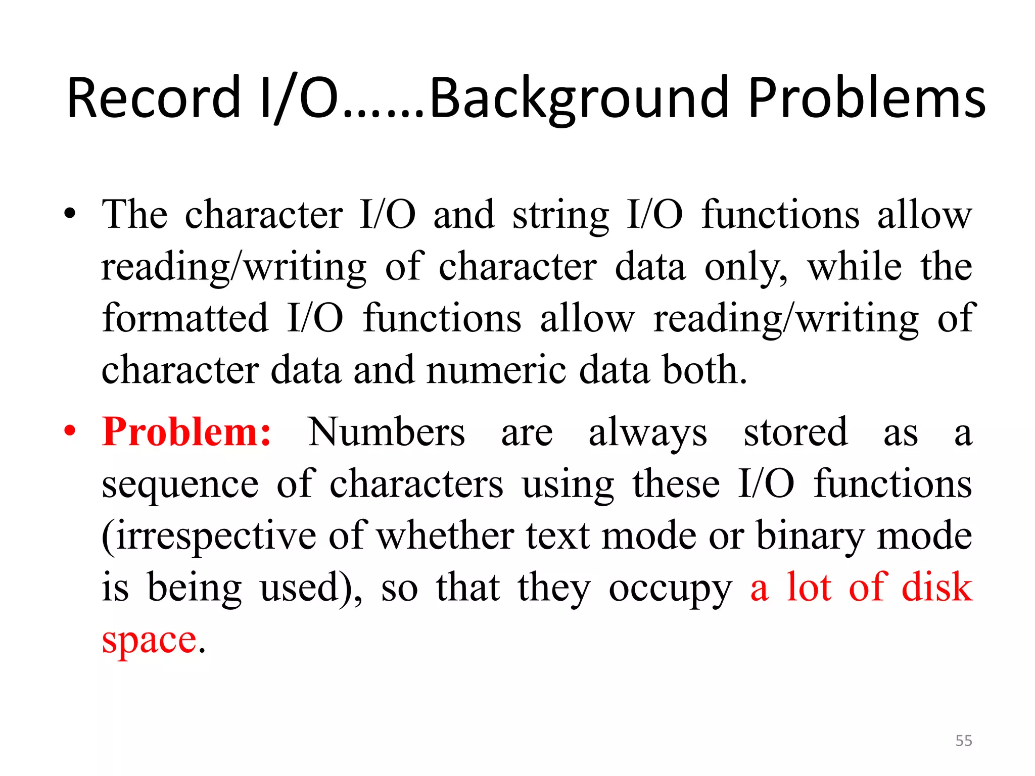 • The character I/O and string I/O functions allow
reading/writing of character data only, while the
formatted I/O functions allow reading/writing of
character data and numeric data both.
• Problem: Numbers are always stored as a
sequence of characters using these I/O functions
(irrespective of whether text mode or binary mode
is being used), so that they occupy a lot of disk
space.
55
Record I/O……Background Problems
 