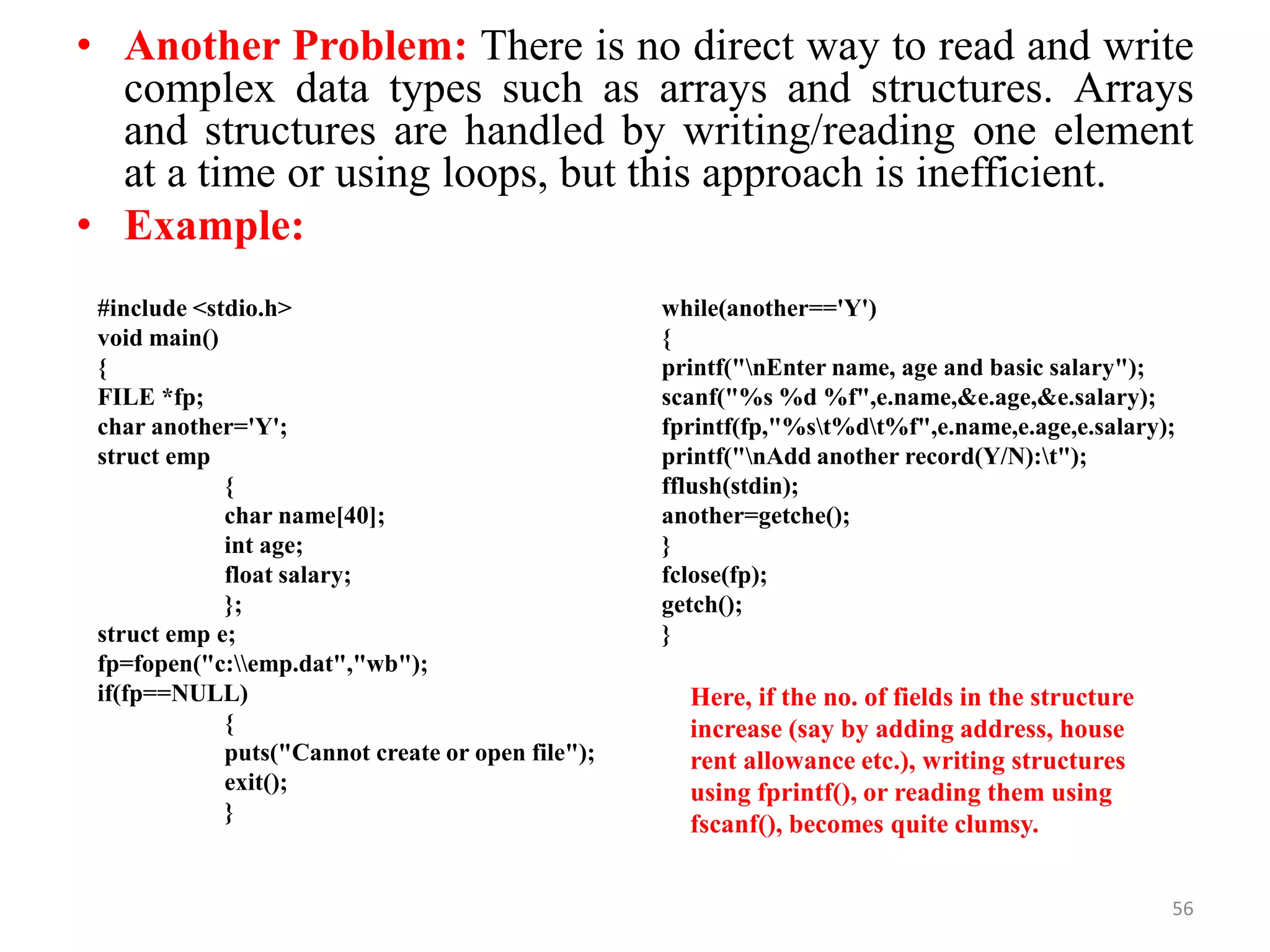• Another Problem: There is no direct way to read and write
complex data types such as arrays and structures. Arrays
and structures are handled by writing/reading one element
at a time or using loops, but this approach is inefficient.
• Example:
56
#include <stdio.h>
void main()
{
FILE *fp;
char another='Y';
struct emp
{
char name[40];
int age;
float salary;
};
struct emp e;
fp=fopen("c:emp.dat","wb");
if(fp==NULL)
{
puts("Cannot create or open file");
exit();
}
while(another=='Y')
{
printf("nEnter name, age and basic salary");
scanf("%s %d %f",e.name,&e.age,&e.salary);
fprintf(fp,"%st%dt%f",e.name,e.age,e.salary);
printf("nAdd another record(Y/N):t");
fflush(stdin);
another=getche();
}
fclose(fp);
getch();
}
Here, if the no. of fields in the structure
increase (say by adding address, house
rent allowance etc.), writing structures
using fprintf(), or reading them using
fscanf(), becomes quite clumsy.
 