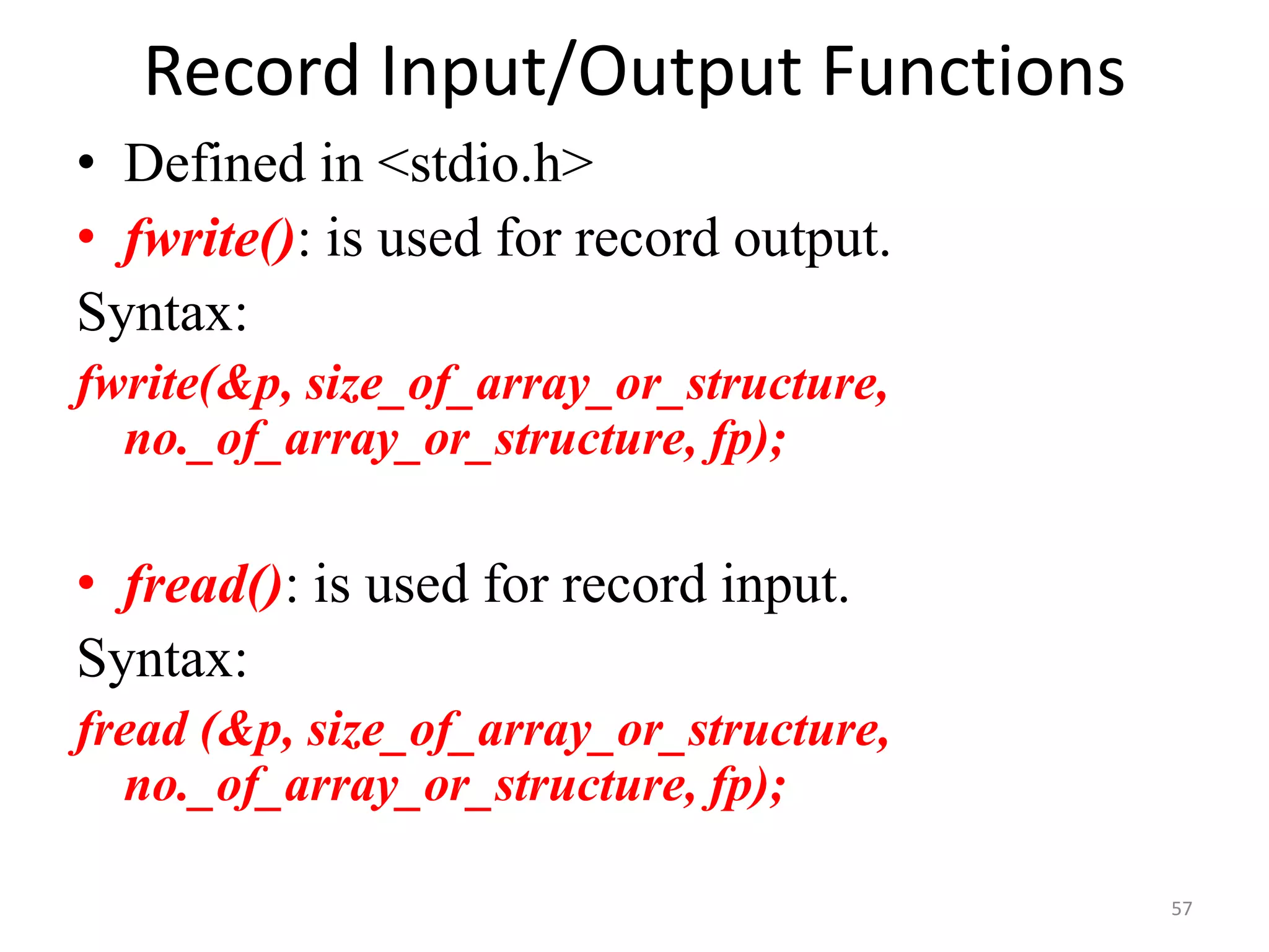 • Defined in <stdio.h>
• fwrite(): is used for record output.
Syntax:
fwrite(&p, size_of_array_or_structure,
no._of_array_or_structure, fp);
• fread(): is used for record input.
Syntax:
fread (&p, size_of_array_or_structure,
no._of_array_or_structure, fp);
57
Record Input/Output Functions
 