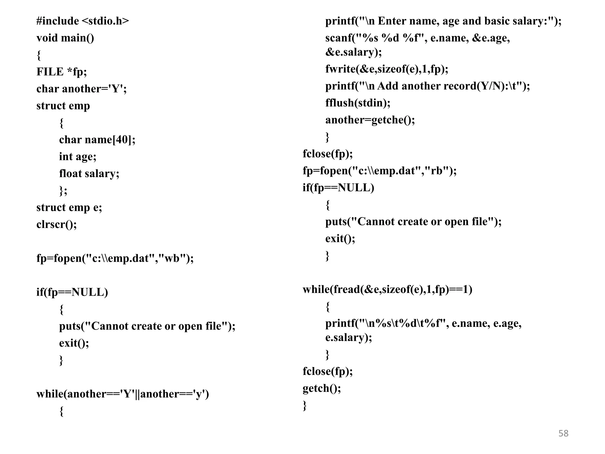 #include <stdio.h>
void main()
{
FILE *fp;
char another='Y';
struct emp
{
char name[40];
int age;
float salary;
};
struct emp e;
clrscr();
fp=fopen("c:emp.dat","wb");
if(fp==NULL)
{
puts("Cannot create or open file");
exit();
}
while(another=='Y'||another=='y')
{
printf("n Enter name, age and basic salary:");
scanf("%s %d %f", e.name, &e.age,
&e.salary);
fwrite(&e,sizeof(e),1,fp);
printf("n Add another record(Y/N):t");
fflush(stdin);
another=getche();
}
fclose(fp);
fp=fopen("c:emp.dat","rb");
if(fp==NULL)
{
puts("Cannot create or open file");
exit();
}
while(fread(&e,sizeof(e),1,fp)==1)
{
printf("n%st%dt%f", e.name, e.age,
e.salary);
}
fclose(fp);
getch();
}
58
 