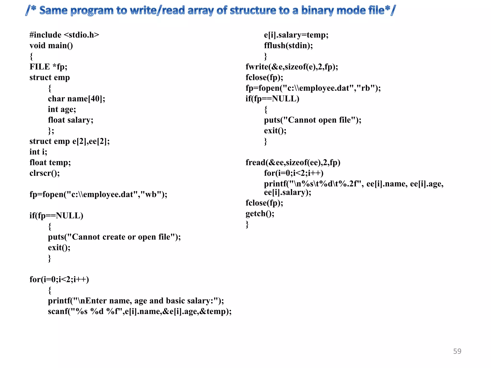 #include <stdio.h>
void main()
{
FILE *fp;
struct emp
{
char name[40];
int age;
float salary;
};
struct emp e[2],ee[2];
int i;
float temp;
clrscr();
fp=fopen("c:employee.dat","wb");
if(fp==NULL)
{
puts("Cannot create or open file");
exit();
}
for(i=0;i<2;i++)
{
printf("nEnter name, age and basic salary:");
scanf("%s %d %f",e[i].name,&e[i].age,&temp);
e[i].salary=temp;
fflush(stdin);
}
fwrite(&e,sizeof(e),2,fp);
fclose(fp);
fp=fopen("c:employee.dat","rb");
if(fp==NULL)
{
puts("Cannot open file");
exit();
}
fread(&ee,sizeof(ee),2,fp)
for(i=0;i<2;i++)
printf("n%st%dt%.2f", ee[i].name, ee[i].age,
ee[i].salary);
fclose(fp);
getch();
}
59
 