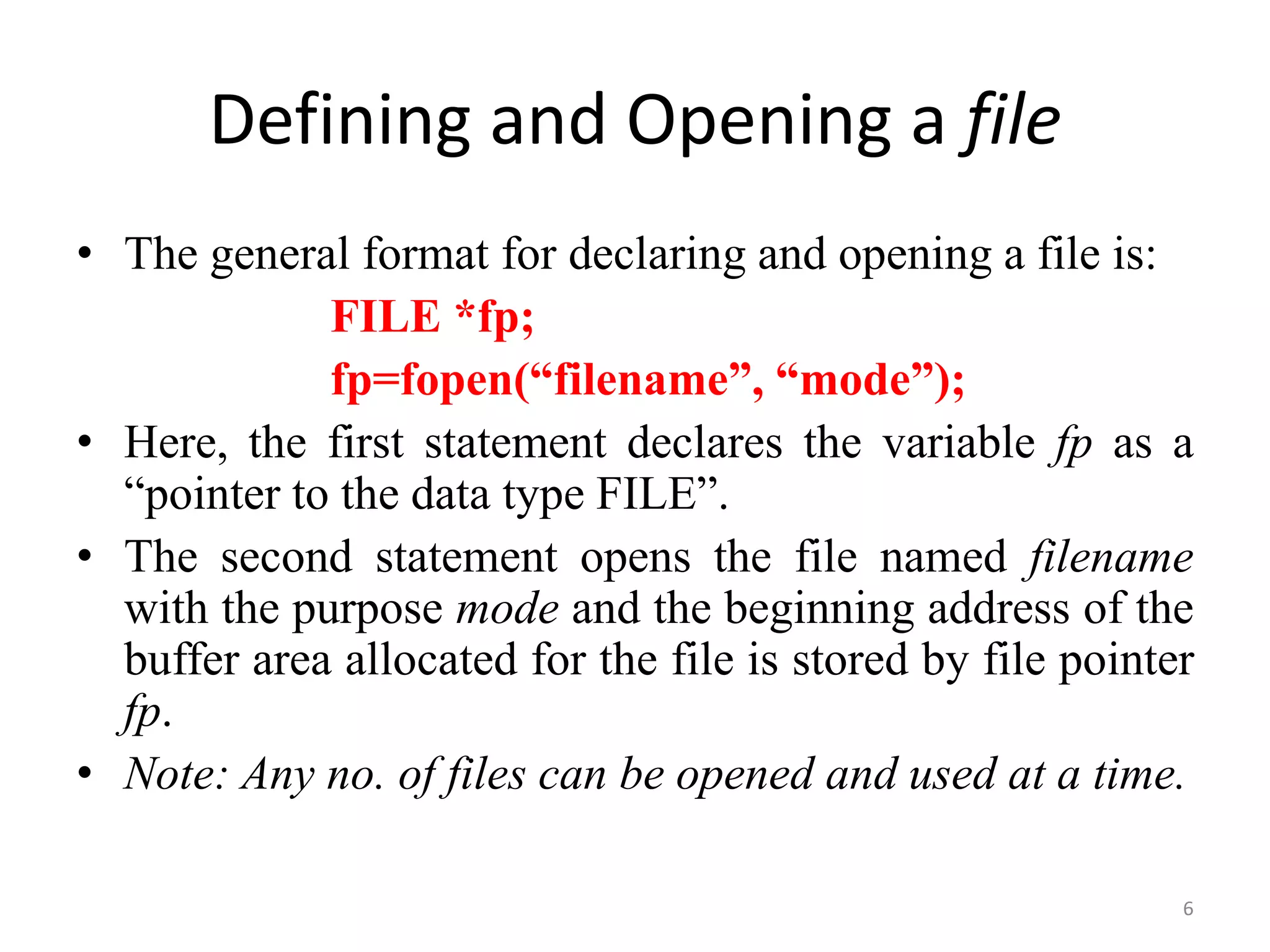 • The general format for declaring and opening a file is:
FILE *fp;
fp=fopen(“filename”, “mode”);
• Here, the first statement declares the variable fp as a
“pointer to the data type FILE”.
• The second statement opens the file named filename
with the purpose mode and the beginning address of the
buffer area allocated for the file is stored by file pointer
fp.
• Note: Any no. of files can be opened and used at a time.
Defining and Opening a file
6
 