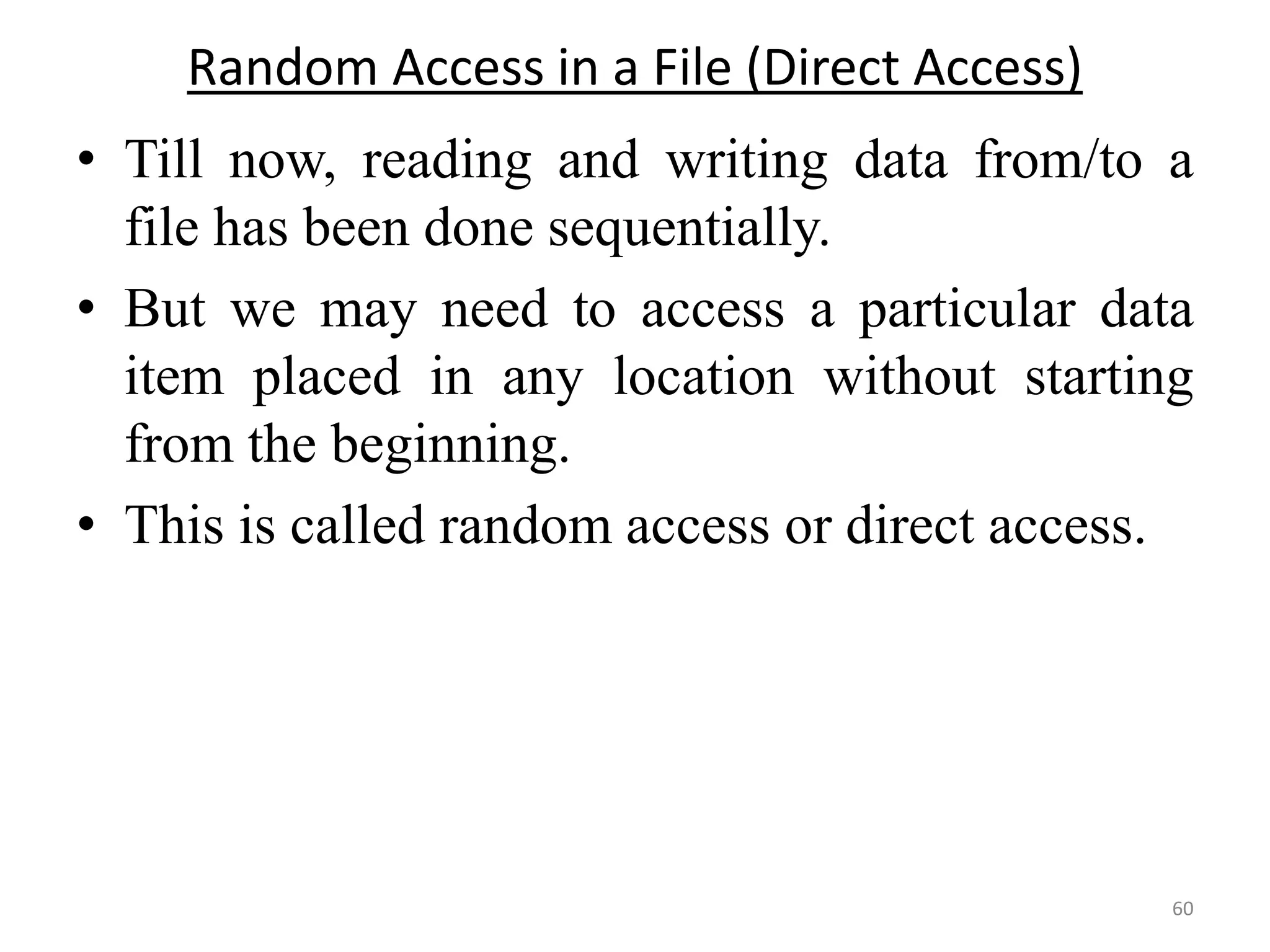 • Till now, reading and writing data from/to a
file has been done sequentially.
• But we may need to access a particular data
item placed in any location without starting
from the beginning.
• This is called random access or direct access.
60
Random Access in a File (Direct Access)
 