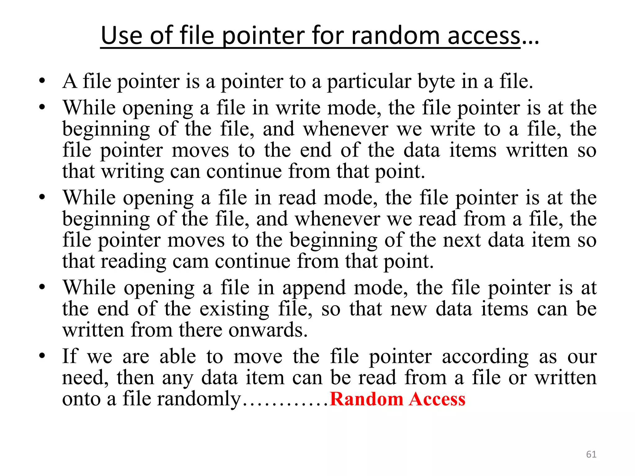 • A file pointer is a pointer to a particular byte in a file.
• While opening a file in write mode, the file pointer is at the
beginning of the file, and whenever we write to a file, the
file pointer moves to the end of the data items written so
that writing can continue from that point.
• While opening a file in read mode, the file pointer is at the
beginning of the file, and whenever we read from a file, the
file pointer moves to the beginning of the next data item so
that reading cam continue from that point.
• While opening a file in append mode, the file pointer is at
the end of the existing file, so that new data items can be
written from there onwards.
• If we are able to move the file pointer according as our
need, then any data item can be read from a file or written
onto a file randomly…………Random Access
61
Use of file pointer for random access…
 