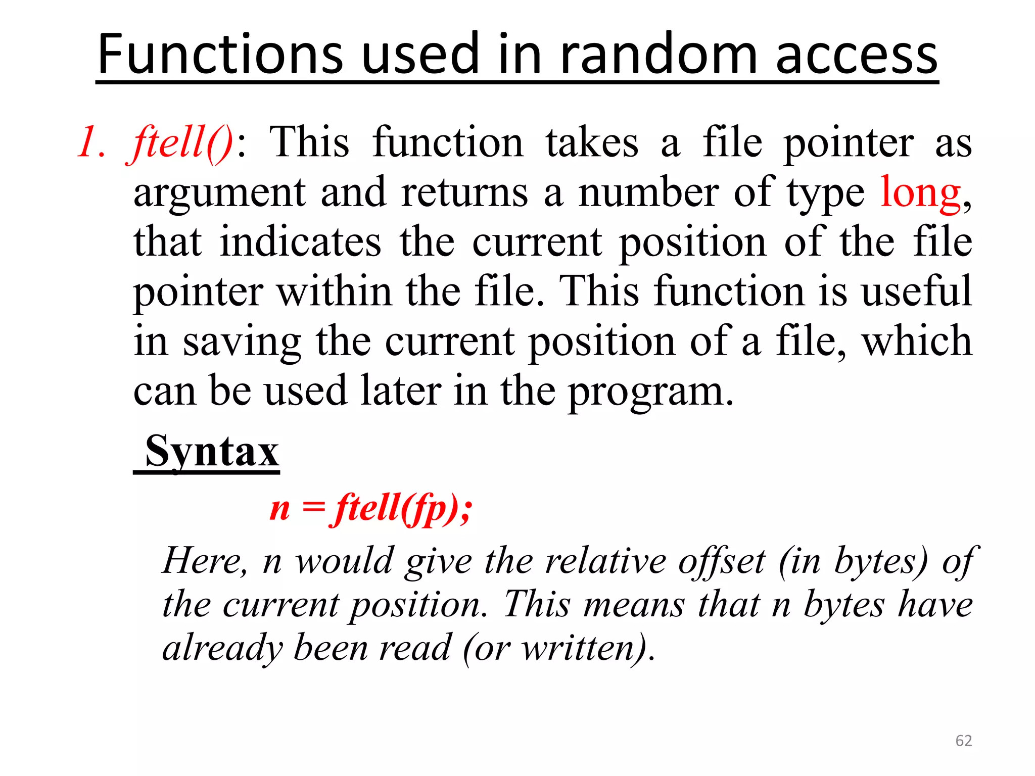 1. ftell(): This function takes a file pointer as
argument and returns a number of type long,
that indicates the current position of the file
pointer within the file. This function is useful
in saving the current position of a file, which
can be used later in the program.
Syntax
n = ftell(fp);
Here, n would give the relative offset (in bytes) of
the current position. This means that n bytes have
already been read (or written).
62
Functions used in random access
 