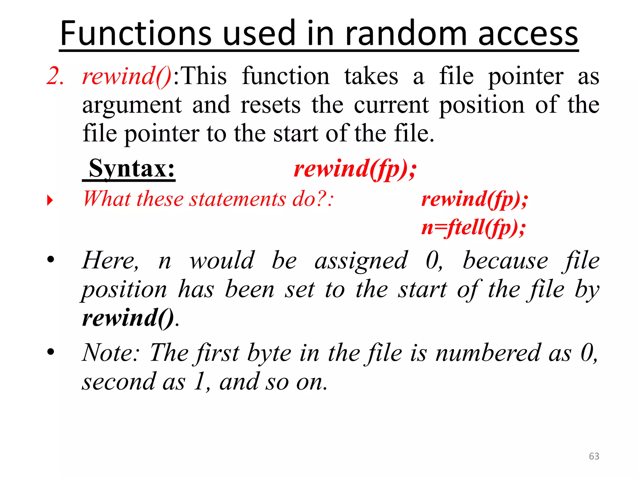2. rewind():This function takes a file pointer as
argument and resets the current position of the
file pointer to the start of the file.
Syntax: rewind(fp);
 What these statements do?: rewind(fp);
n=ftell(fp);
• Here, n would be assigned 0, because file
position has been set to the start of the file by
rewind().
• Note: The first byte in the file is numbered as 0,
second as 1, and so on.
63
Functions used in random access
 