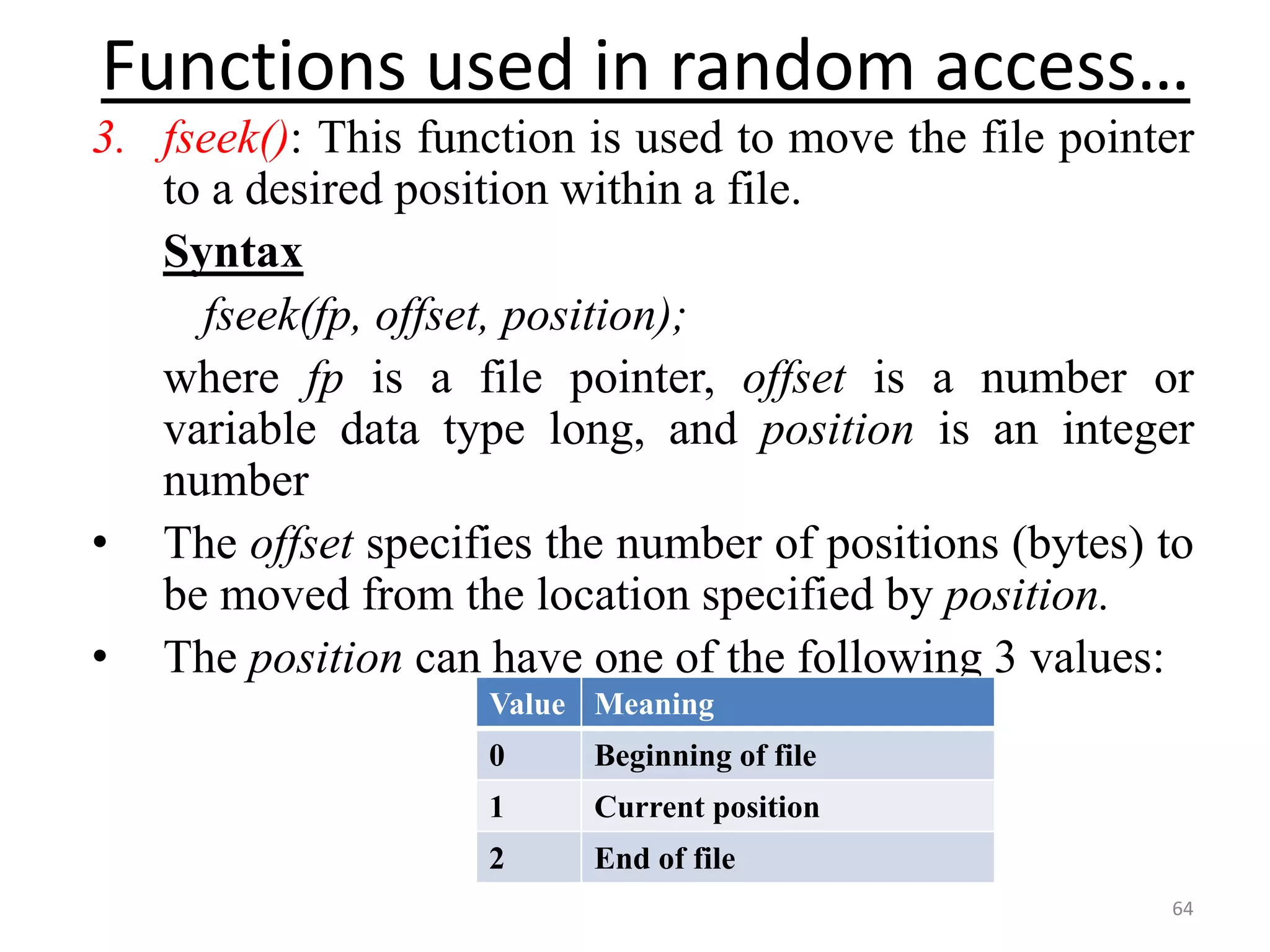 3. fseek(): This function is used to move the file pointer
to a desired position within a file.
Syntax
fseek(fp, offset, position);
where fp is a file pointer, offset is a number or
variable data type long, and position is an integer
number
• The offset specifies the number of positions (bytes) to
be moved from the location specified by position.
• The position can have one of the following 3 values:
64
Functions used in random access…
Value Meaning
0 Beginning of file
1 Current position
2 End of file
 