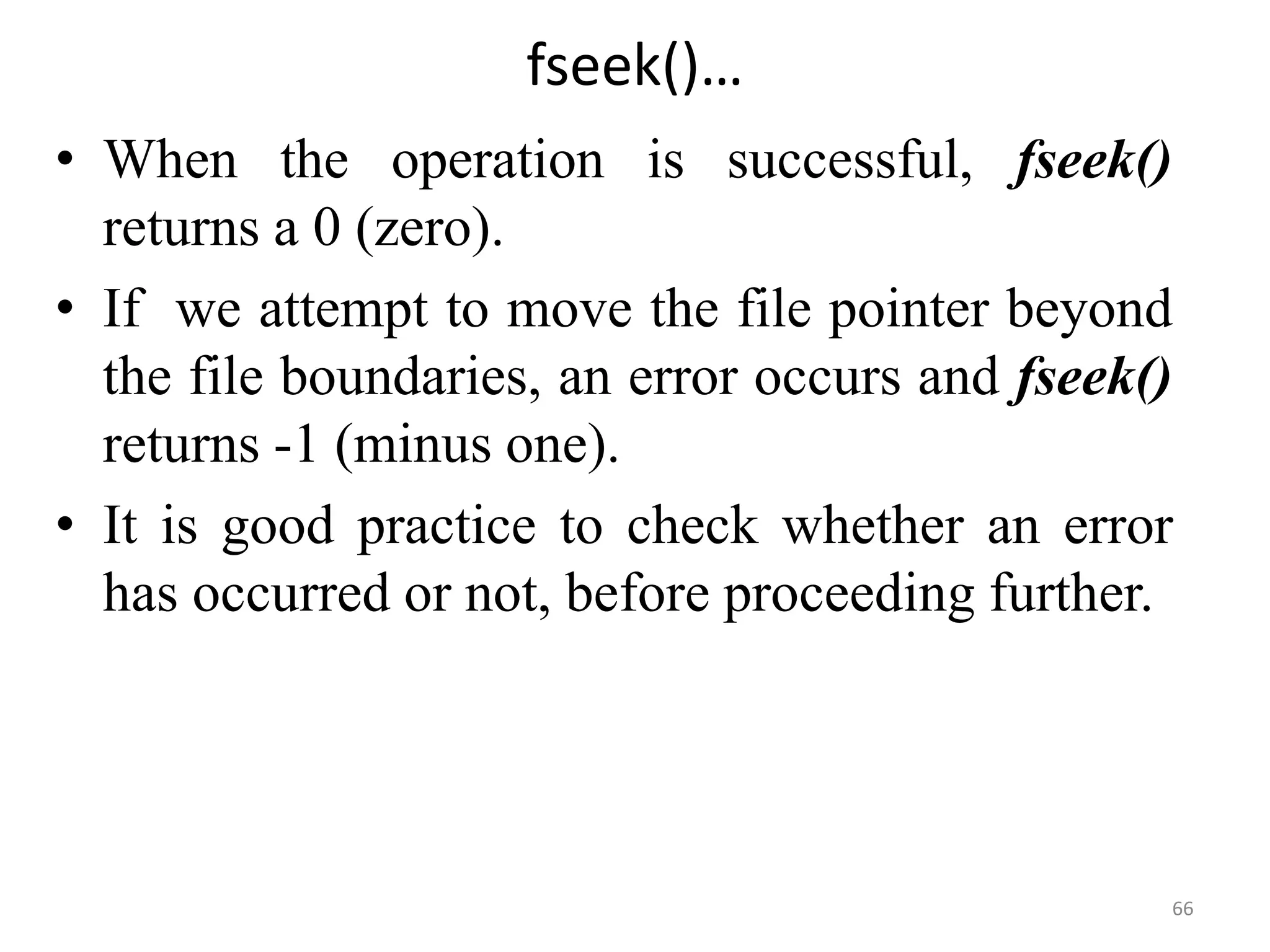 • When the operation is successful, fseek()
returns a 0 (zero).
• If we attempt to move the file pointer beyond
the file boundaries, an error occurs and fseek()
returns -1 (minus one).
• It is good practice to check whether an error
has occurred or not, before proceeding further.
66
fseek()…
 