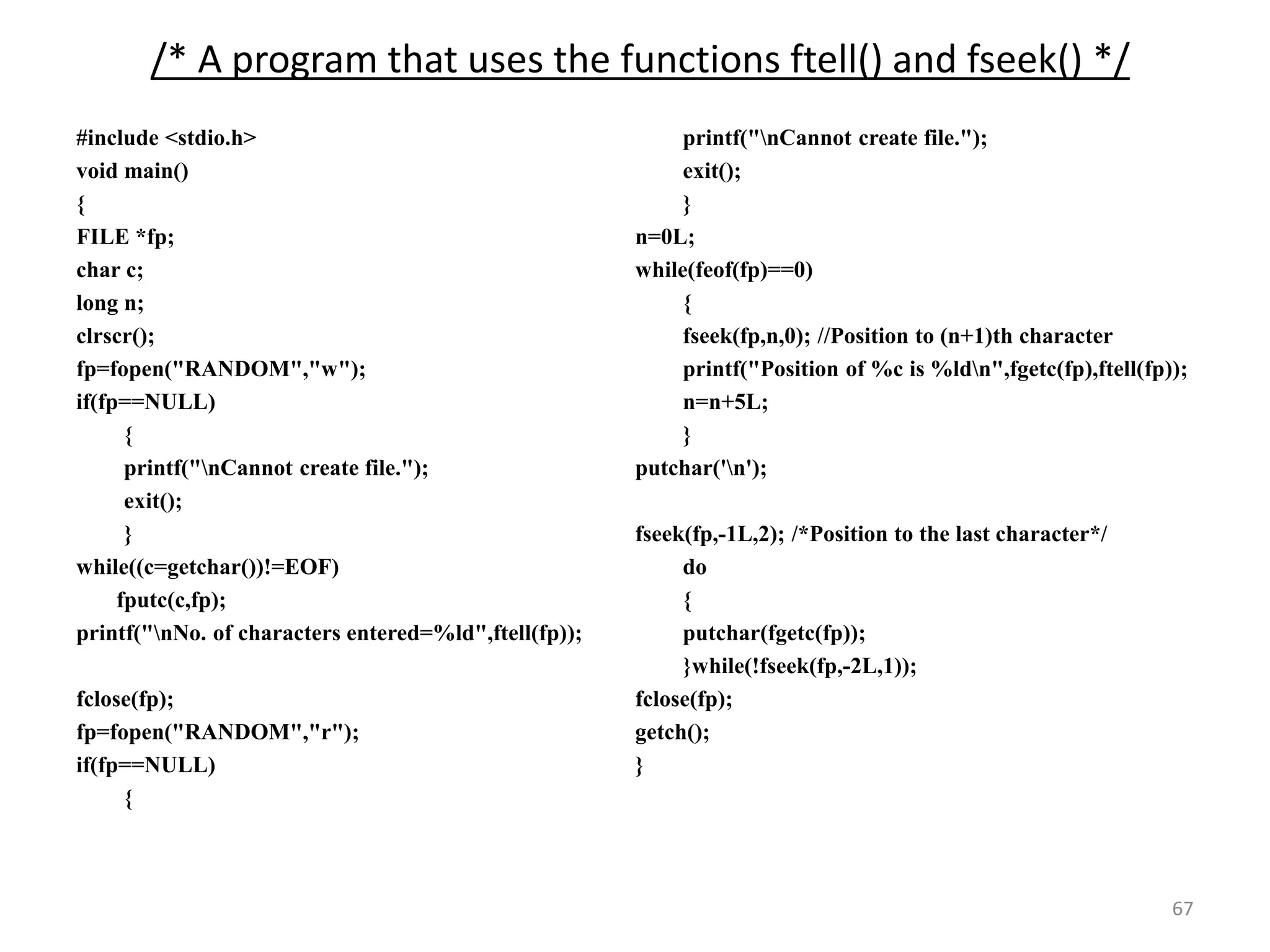 67
/* A program that uses the functions ftell() and fseek() */
#include <stdio.h>
void main()
{
FILE *fp;
char c;
long n;
clrscr();
fp=fopen("RANDOM","w");
if(fp==NULL)
{
printf("nCannot create file.");
exit();
}
while((c=getchar())!=EOF)
fputc(c,fp);
printf("nNo. of characters entered=%ld",ftell(fp));
fclose(fp);
fp=fopen("RANDOM","r");
if(fp==NULL)
{
printf("nCannot create file.");
exit();
}
n=0L;
while(feof(fp)==0)
{
fseek(fp,n,0); //Position to (n+1)th character
printf("Position of %c is %ldn",fgetc(fp),ftell(fp));
n=n+5L;
}
putchar('n');
fseek(fp,-1L,2); /*Position to the last character*/
do
{
putchar(fgetc(fp));
}while(!fseek(fp,-2L,1));
fclose(fp);
getch();
}
 