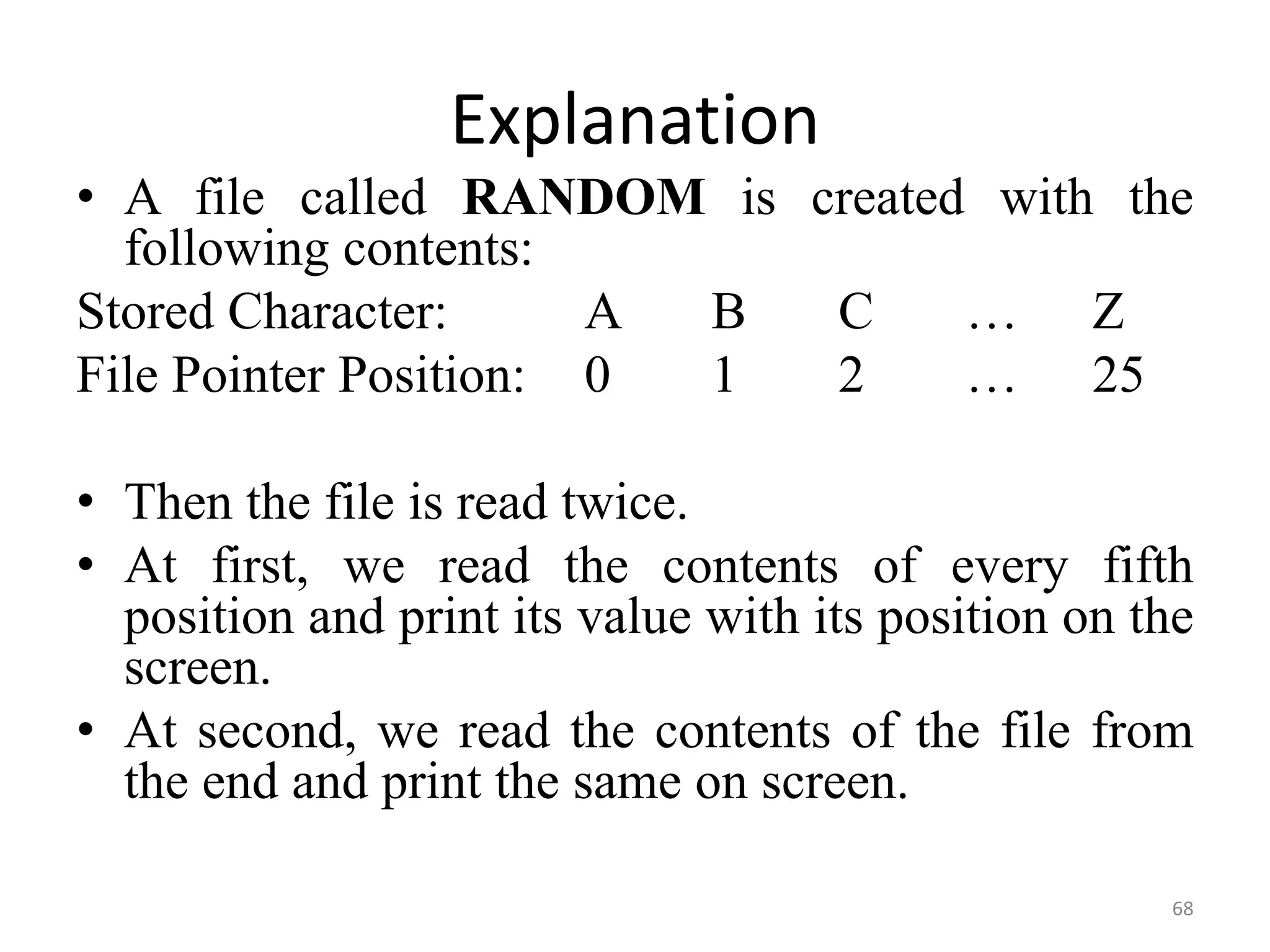 68
Explanation
• A file called RANDOM is created with the
following contents:
Stored Character: A B C … Z
File Pointer Position: 0 1 2 … 25
• Then the file is read twice.
• At first, we read the contents of every fifth
position and print its value with its position on the
screen.
• At second, we read the contents of the file from
the end and print the same on screen.
 