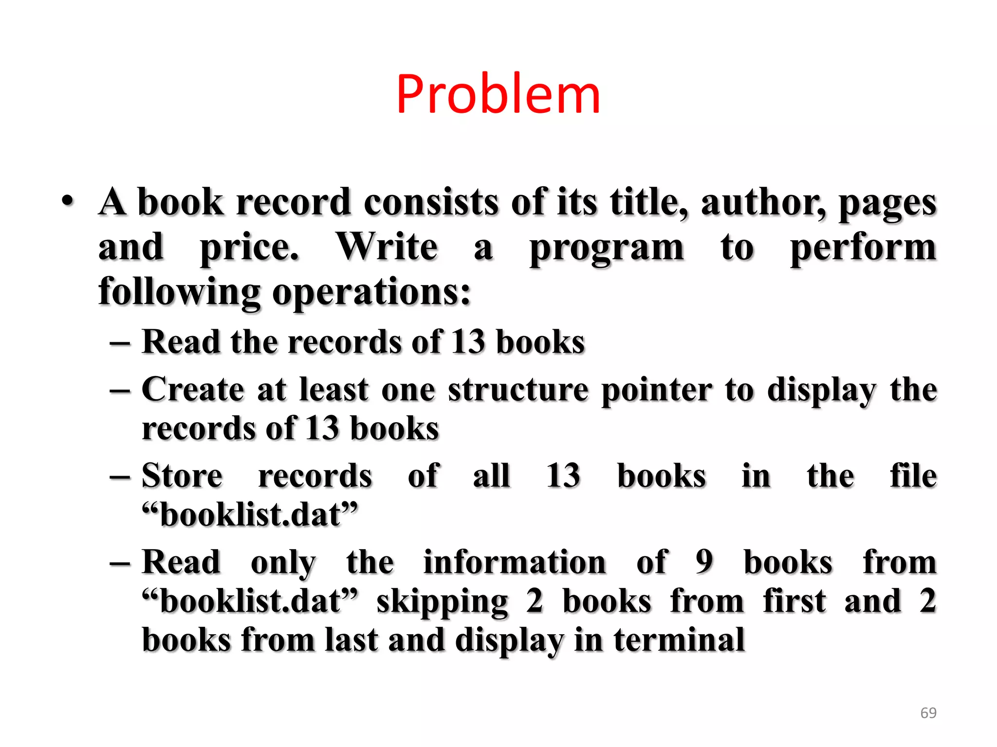 • A book record consists of its title, author, pages
and price. Write a program to perform
following operations:
– Read the records of 13 books
– Create at least one structure pointer to display the
records of 13 books
– Store records of all 13 books in the file
“booklist.dat”
– Read only the information of 9 books from
“booklist.dat” skipping 2 books from first and 2
books from last and display in terminal
69
Problem
 