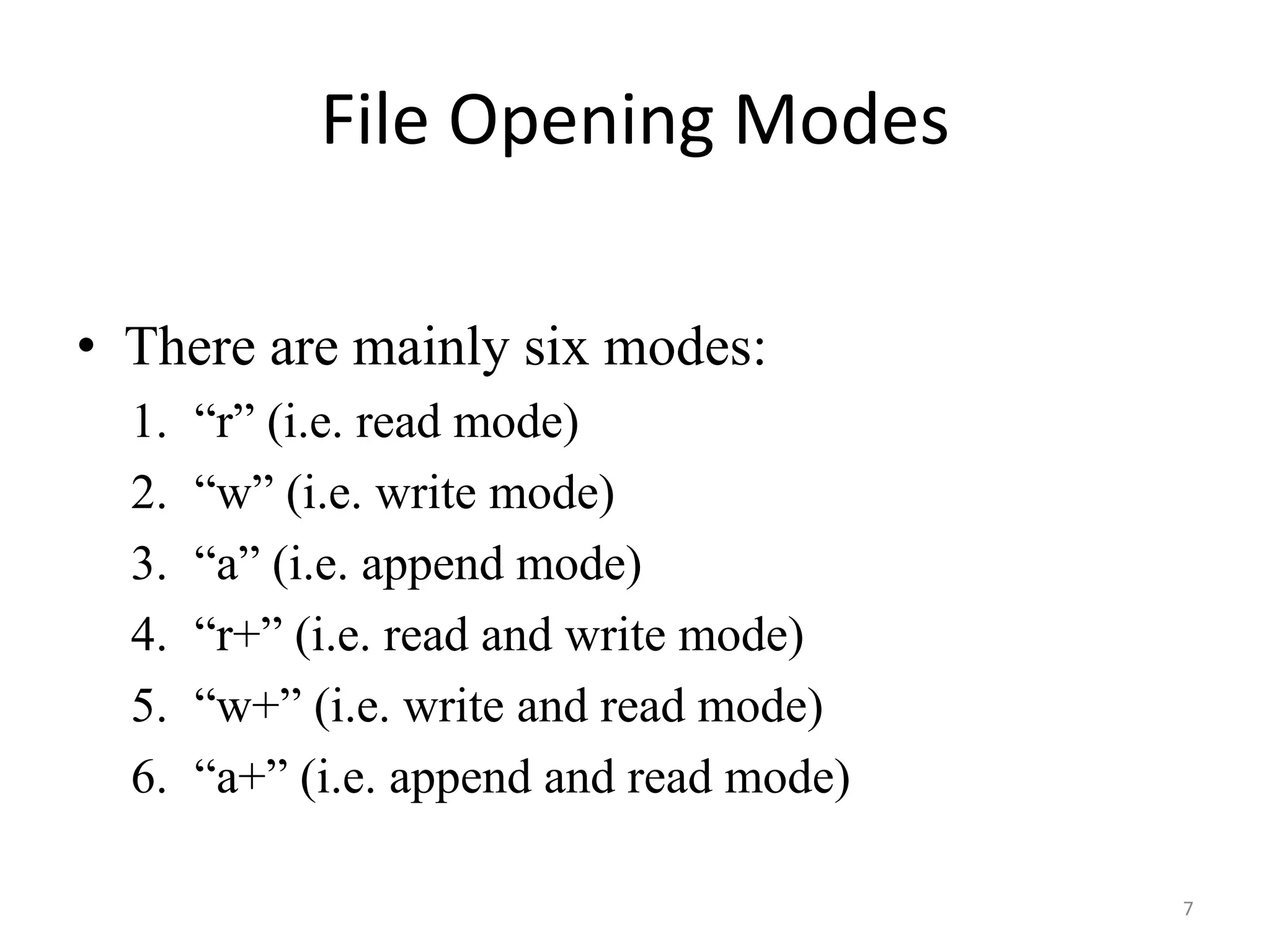 • There are mainly six modes:
1. “r” (i.e. read mode)
2. “w” (i.e. write mode)
3. “a” (i.e. append mode)
4. “r+” (i.e. read and write mode)
5. “w+” (i.e. write and read mode)
6. “a+” (i.e. append and read mode)
File Opening Modes
7
 