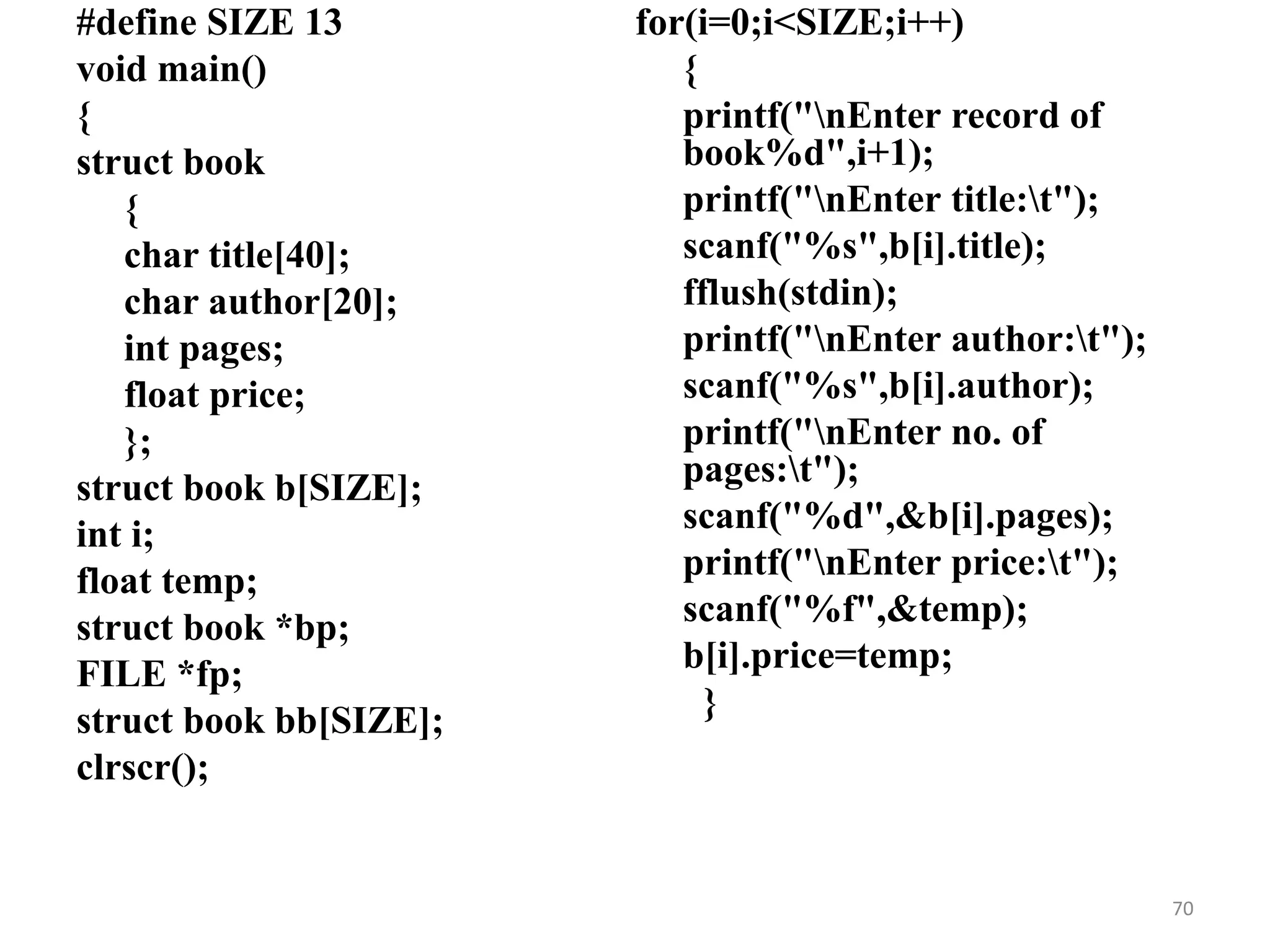 #define SIZE 13
void main()
{
struct book
{
char title[40];
char author[20];
int pages;
float price;
};
struct book b[SIZE];
int i;
float temp;
struct book *bp;
FILE *fp;
struct book bb[SIZE];
clrscr();
for(i=0;i<SIZE;i++)
{
printf("nEnter record of
book%d",i+1);
printf("nEnter title:t");
scanf("%s",b[i].title);
fflush(stdin);
printf("nEnter author:t");
scanf("%s",b[i].author);
printf("nEnter no. of
pages:t");
scanf("%d",&b[i].pages);
printf("nEnter price:t");
scanf("%f",&temp);
b[i].price=temp;
}
70
 